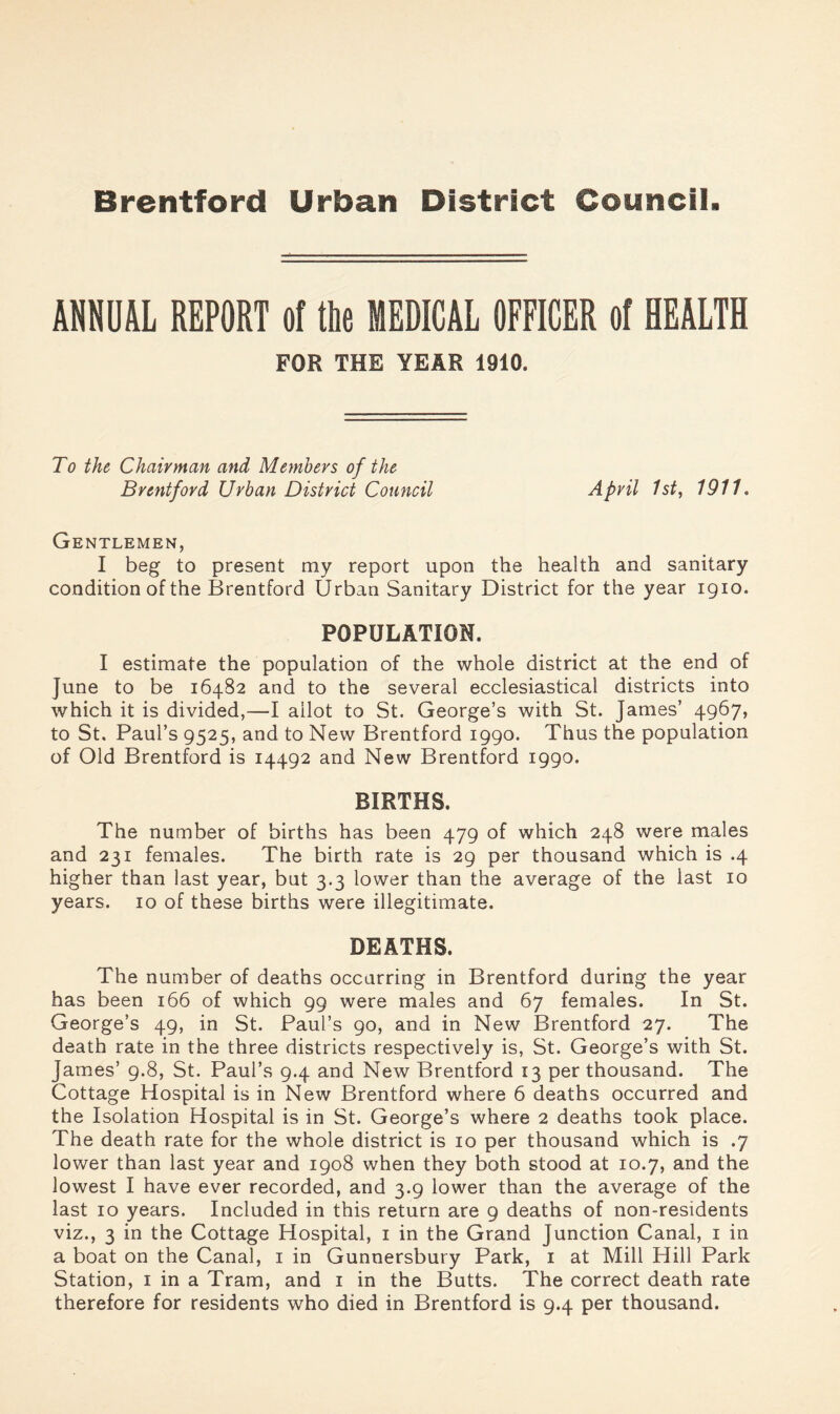 ANNUAL REPORT of tRe MEDICAL OFFICER of HEALTH FOR THE YEAR 1910. To the Chairman and Members of the Brentford Urban District Council April 1st, 1911. Gentlemen, I beg to present my report upon the health and sanitary condition of the Brentford Urban Sanitary District for the year igio. POPULATION. I estimate the population of the whole district at the end of June to be 16482 and to the several ecclesiastical districts into which it is divided,—I allot to St. George’s with St. James’ 4967, to St, Paul’s 9525, and to New Brentford 1990. Thus the population of Old Brentford is 14492 and New Brentford 1990. BIRTHS. The number of births has been 479 of which 248 were males and 231 females. The birth rate is 29 per thousand which is .4 higher than last year, but 3.3 lower than the average of the last 10 years. 10 of these births were illegitimate. DEATHS. The number of deaths occurring in Brentford during the year has been 166 of which 99 were males and 67 females. In St. George’s 49, in St. Paul’s 90, and in New Brentford 27. The death rate in the three districts respectively is, St. George’s with St. James’ 9.8, St. Paul’s 9.4 and New Brentford 13 per thousand. The Cottage Hospital is in New Brentford where 6 deaths occurred and the Isolation Hospital is in St. George’s where 2 deaths took place. The death rate for the whole district is 10 per thousand which is .7 lower than last year and 1908 when they both stood at 10.7, and the lowest I have ever recorded, and 3.9 lower than the average of the last 10 years. Included in this return are 9 deaths of non-residents viz., 3 in the Cottage Hospital, i in the Grand Junction Canal, i in a boat on the Canal, i in Gunnersbury Park, i at Mill Hill Park Station, i in a Tram, and i in the Butts. The correct death rate therefore for residents who died in Brentford is 9.4 per thousand.