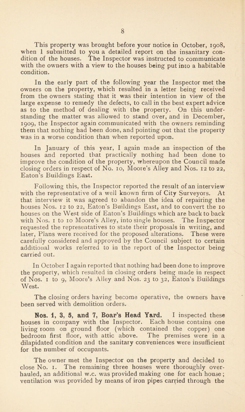 This property was brought before your notice in October, 1908, when 1 submitted to you a detailed report on the insanitary con¬ dition of the houses. The Inspector was instructed to communicate with the owners with a view to the houses being put into a habitable condition. In the early part of the following year the Inspector met the owners on the property, which resulted in a letter being received from the owners stating that it was their intention in view of the large expense to remedy the defects, to call in the best expert advice as to the method of dealing with the property. On this under¬ standing the matter was allowed to stand over, and in December, 1909, the Inspector again communicated with the owners reminding them that nothing had been done, and pointing out that the property was in a worse condition than when reported upon. In January of this year, I again made an inspection of the houses and reported that practically nothing had been done to improve the condition of the property, whereupon the Council made closing orders in respect of No. 10, Moore’s Alley and Nos. 12 to 22, Eaton’s Buildings East. Following this, the Inspector reported the result of an interview with the representative of a well known firm of City Surveyors. At that interview it was agreed to abandon the idea of repairing the houses Nos. 12 to 22, Eaton’s Buildings East, and to convert the 10 houses on the West side of Eaton’s Buildings which are back to back with Nos. I to 10 Moore’s Alley, into single houses. The Inspector requested the representatives to state their proposals in writing, and later, Plans were received for the proposed alterations. These were carefully considered and approved by the Council subject to certain additional works referred to in the report of the Inspector being carried out. In October I again reported that nothing had been done to improve the property, which resulted in closing orders being made in respect of Nos. I to 9, Moore’s Alley and Nos. 23 to 32, Eaton’s Buildings West. The closing orders having become operative, the owners have been served with demolition orders. Nos. 1, 3, 5, and 7, Boar’s Head Yard. I inspected these houses in company with the Inspector. Each house contains one living room on ground floor (which contained the copper) one bedroom first floor, with attic above. The premises were in a dilapidated condition and the sanitary conveniences were insufficient for the number of occupants. The owner met the Inspector on the property and decided to close No. I. The remaining three houses were thoroughly over¬ hauled, an additional w.c. was provided making one for each house ; ventilation was provided by means of iron pipes carried through the