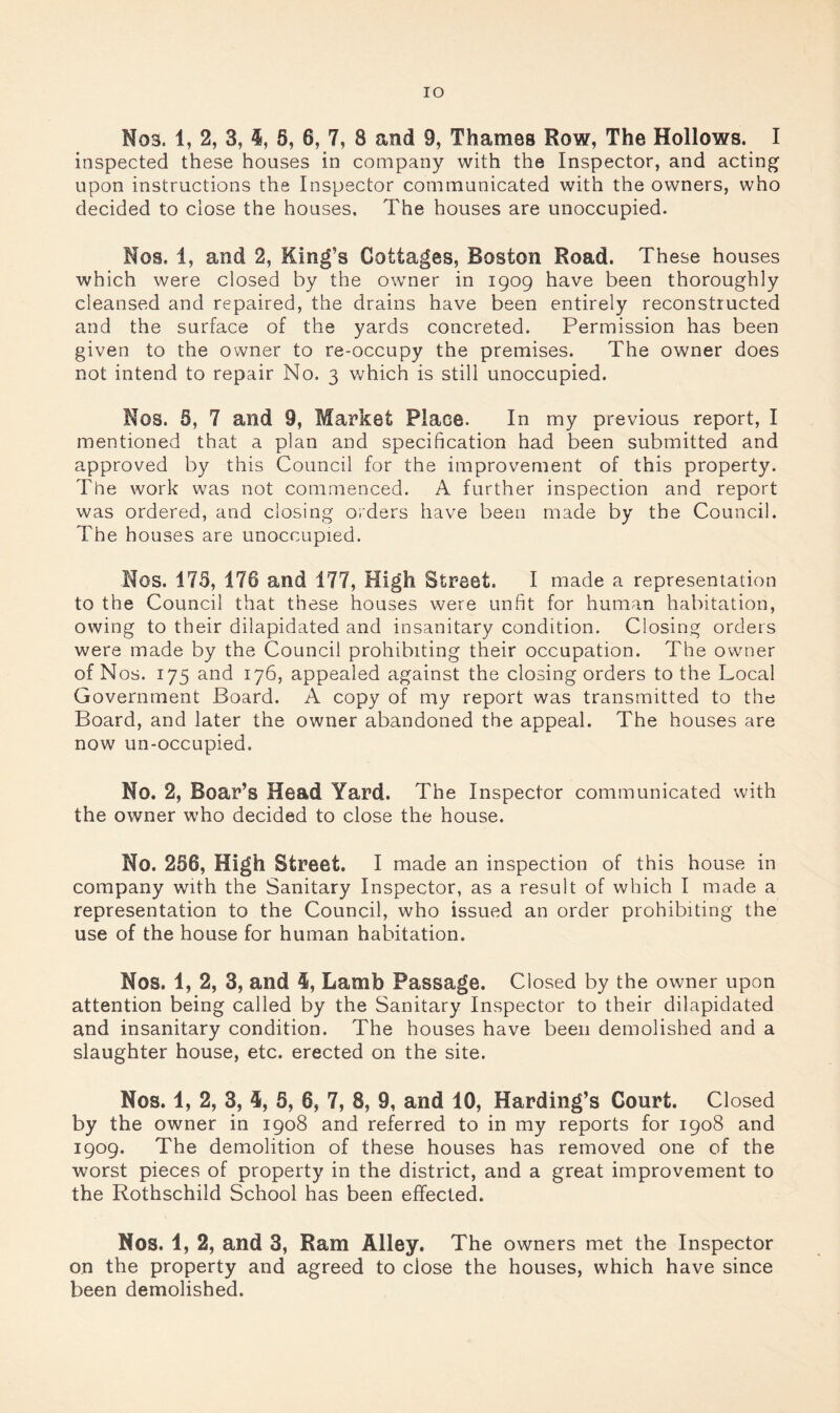 Nos. 1, 2, 3, 6, 6, 7, 8 and 9, Thames Row, The Hollows. I inspected these houses in company with the Inspector, and acting upon instructions the Inspector communicated with the owners, who decided to close the houses. The houses are unoccupied. Nos. 1, and 2, King’s Cottages, Boston Road. These houses which were closed by the owner in 1909 have been thoroughly cleansed and repaired, the drains have been entirely reconstructed and the surface of the yards concreted. Permission has been given to the owner to re-occupy the premises. The owner does not intend to repair No. 3 which is still unoccupied. Nos. 5, 7 and 9, Market Place. In my previous report, I mentioned that a plan and specification had been submitted and approved by this Council for the improvement of this property. The work was not commenced. A further inspection and report was ordered, and closing orders have been made by the Council. The houses are unoccupied. Nos. 173, 176 and 177, High Street. I made a representation to the Council that these houses were unfit for human habitation, owing to their dilapidated and insanitary condition. Closing orders were made by the Council prohibiting their occupation. The owner of Nos. 175 and 176, appealed against the closing orders to the Local Government Board. A copy of my report was transmitted to the Board, and later the owner abandoned the appeal. The houses are now un-occupied. No. 2, Boar’s Head Yard. The Inspector communicated with the owner who decided to close the house. No. 256, High Street. I made an inspection of this house in company with the Sanitary Inspector, as a result of which I made a representation to the Council, who issued an order prohibiting the use of the house for human habitation. Nos. 1, 2, 3, and 4, Lamb Passage. Closed by the owner upon attention being called by the Sanitary Inspector to their dilapidated and insanitary condition. The houses have been demolished and a slaughter house, etc. erected on the site. Nos. 1, 2, 3, 5, 5, 6, 7, 8, 9, and 10, Harding’s Court. Closed by the owner in 1908 and referred to in my reports for 1908 and 1909. The demolition of these houses has removed one of the worst pieces of property in the district, and a great improvement to the Rothschild School has been effected. Nos. 1, 2, and 3, Ram Alley. The owners met the Inspector on the property and agreed to close the houses, which have since been demolished.