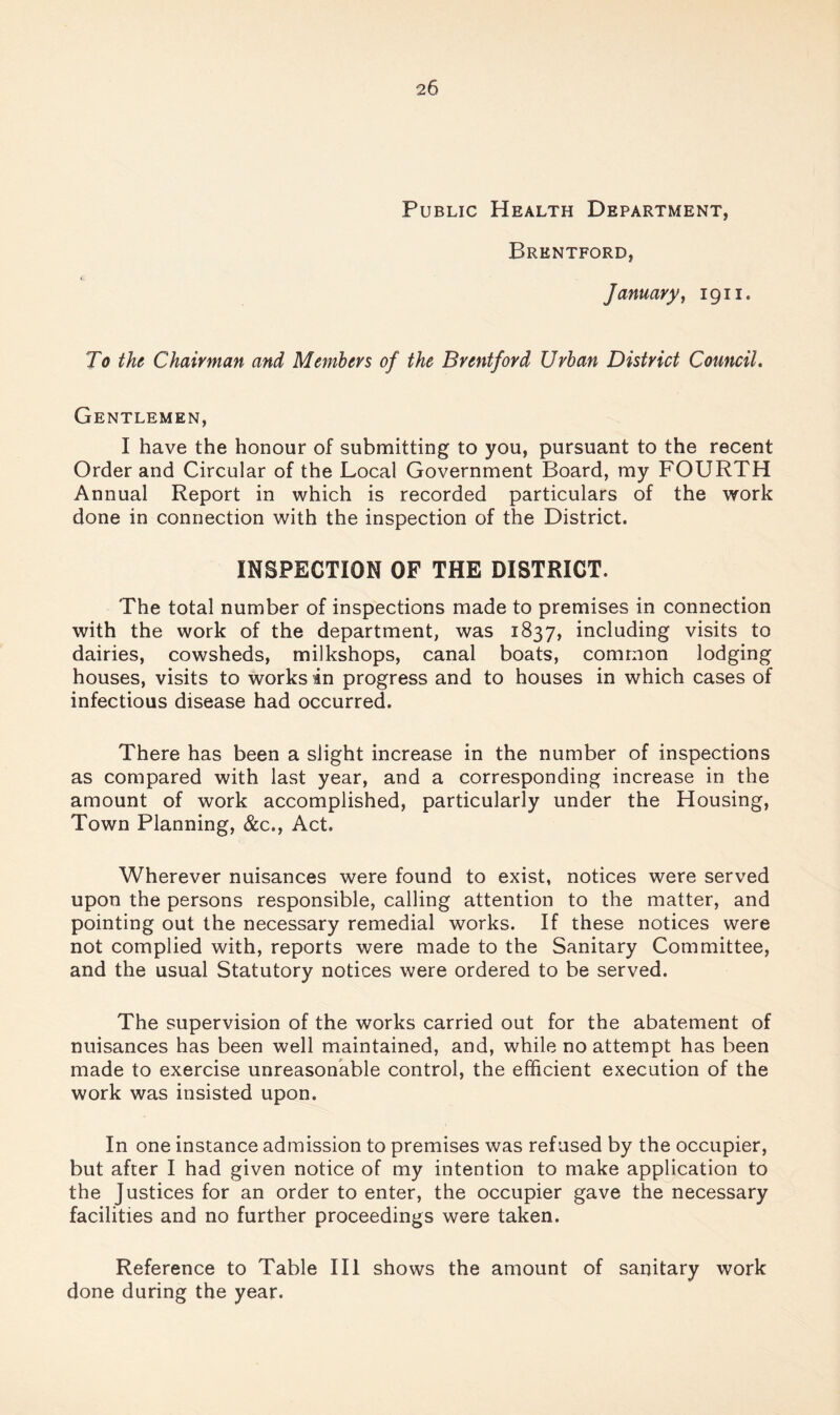 Public Health Department, Brentford, January y 1911. To the Chairman and Members of the Brentford Urban District Council» Gentlemen, I have the honour of submitting to you, pursuant to the recent Order and Circular of the Local Government Board, my FOURTH Annual Report in which is recorded particulars of the work done in connection with the inspection of the District. INSPECTION OF THE DISTRICT. The total number of inspections made to premises in connection with the work of the department, was 1837, including visits to dairies, cowsheds, milkshops, canal boats, common lodging houses, visits to works in progress and to houses in which cases of infectious disease had occurred. There has been a slight increase in the number of inspections as compared with last year, and a corresponding increase in the amount of work accomplished, particularly under the Housing, Town Planning, &c., Act. Wherever nuisances were found to exist, notices were served upon the persons responsible, calling attention to the matter, and pointing out the necessary remedial works. If these notices were not complied with, reports were made to the Sanitary Committee, and the usual Statutory notices were ordered to be served. The supervision of the works carried out for the abatement of nuisances has been well maintained, and, while no attempt has been made to exercise unreasonable control, the efficient execution of the work was insisted upon. In one instance admission to premises was refused by the occupier, but after I had given notice of my intention to make application to the Justices for an order to enter, the occupier gave the necessary facilities and no further proceedings were taken. Reference to Table HI shows the amount of sanitary work done during the year.