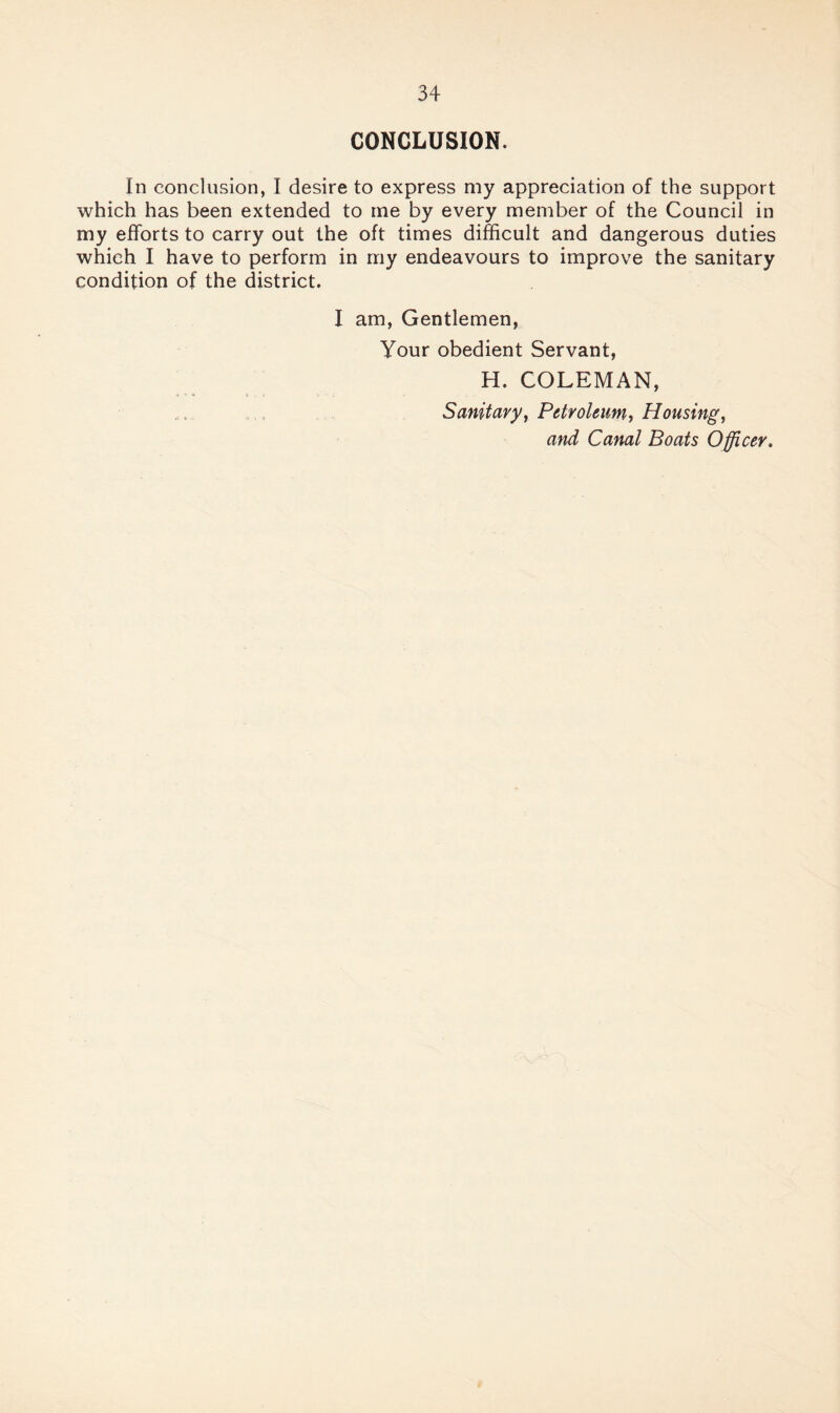 CONCLUSION. In conclusion, I desire to express my appreciation of the support which has been extended to me by every member of the Council in my efforts to carry out the oft times difficult and dangerous duties which I have to perform in my endeavours to improve the sanitary condition of the district. I am, Gentlemen, Your obedient Servant, H. COLEMAN, Sanitary^ Petr oleum, Housing, and Canal Boats Offi,cer.