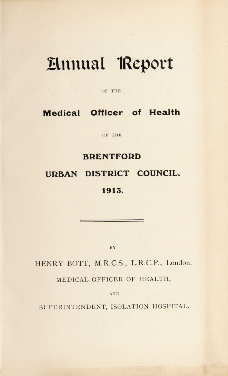 Bnnual (Report OF THE Medical Officer of Health OF THE BRENTFORD URBAN DISTRICT COUNCIL. 1913. BY HENRY BOTT, M.R.C.S., L.R.C.R, London. MEDICAL OFFICER OF HEALTH, AND SUPERINTENDENT, ISOLATION HOSPITAL.