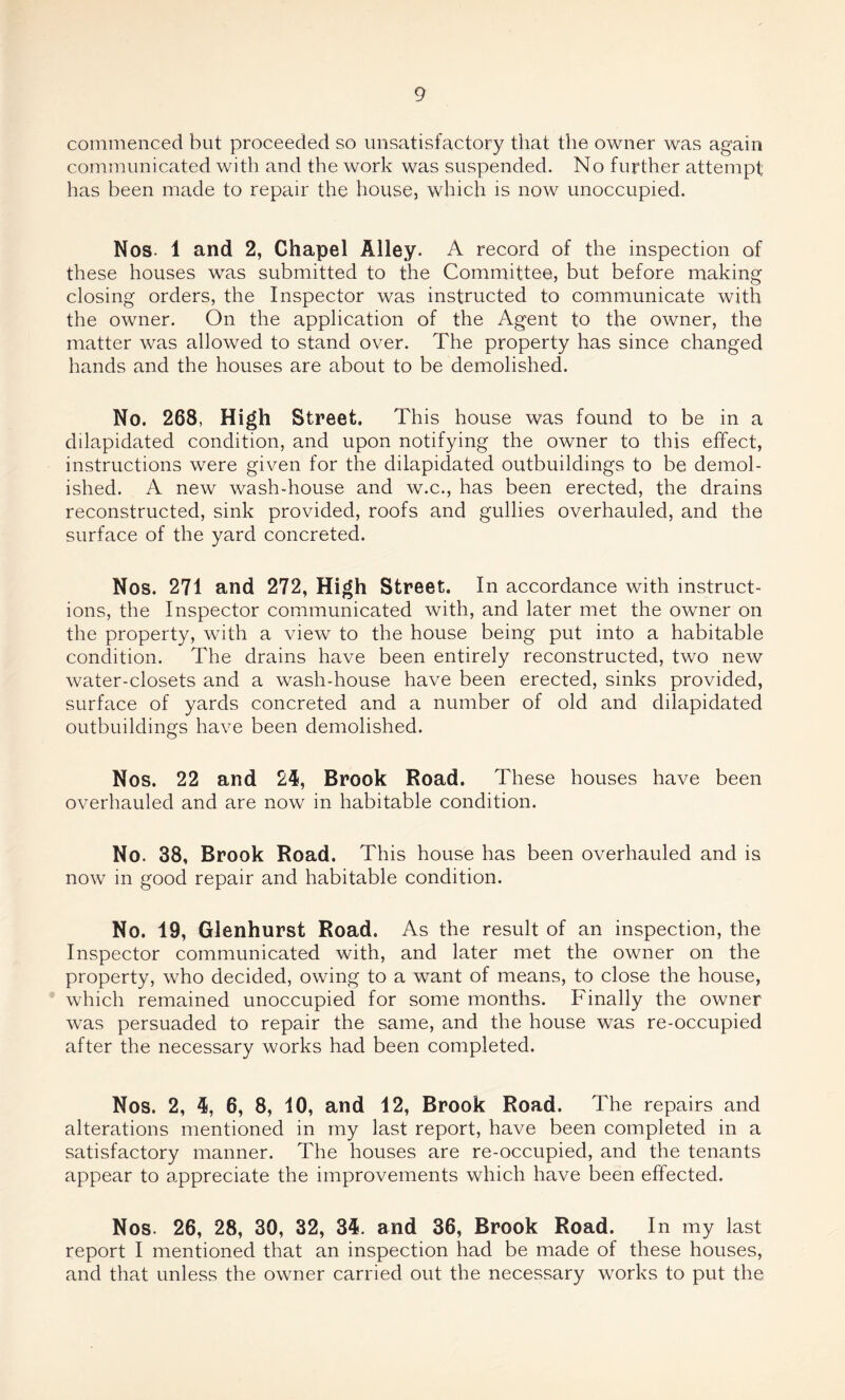 commenced but proceeded so unsatisfactory that the owner was again communicated with and the work was suspended. No further attempt has been made to repair the house, which is now unoccupied. Nos. 1 and 2, Chapel Alley. A record of the inspection of these houses was submitted to the Committee, but before making closing orders, the Inspector was instructed to communicate with the owner. On the application of the Agent to the owner, the matter was allowed to stand over. The property has since changed hands and the houses are about to be demolished. No. 268, High Street. This house was found to be in a ddapidated condition, and upon notifying the owner to this effect, instructions were given for the dilapidated outbuildings to be demol¬ ished. A new wash-house and w.c., has been erected, the drains reconstructed, sink provided, roofs and gullies overhauled, and the surface of the yard concreted. Nos. 271 and 272, High Street. In accordance with instruct¬ ions, the Inspector communicated with, and later met the owner on the property, with a view to the house being put into a habitable condition. The drains have been entirely reconstructed, two new water-closets and a wash-house have been erected, sinks provided, surface of yards concreted and a number of old and dilapidated outbuildings have been demolished. Nos. 22 and 24, Brook Road. These houses have been overhauled and are now in habitable condition. No. 38, Brook Road. This house has been overhauled and is now in good repair and habitable condition. No. 19, Glenhurst Road. As the result of an inspection, the Inspector communicated with, and later met the owner on the property, who decided, owing to a want of means, to close the house, which remained unoccupied for some months. Finally the owner was persuaded to repair the same, and the house was re-occupied after the necessary works had been completed. Nos. 2, 4, 6, 8, 10, and 12, Brook Road. The repairs and alterations mentioned in my last report, have been completed in a satisfactory manner. The houses are re-occupied, and the tenants appear to appreciate the improvements which have been effected. Nos. 26, 28, 30, 32, 34. and 36, Brook Road. In my last report I mentioned that an inspection had be made of these houses, and that unless the owner carried out the necessary works to put the