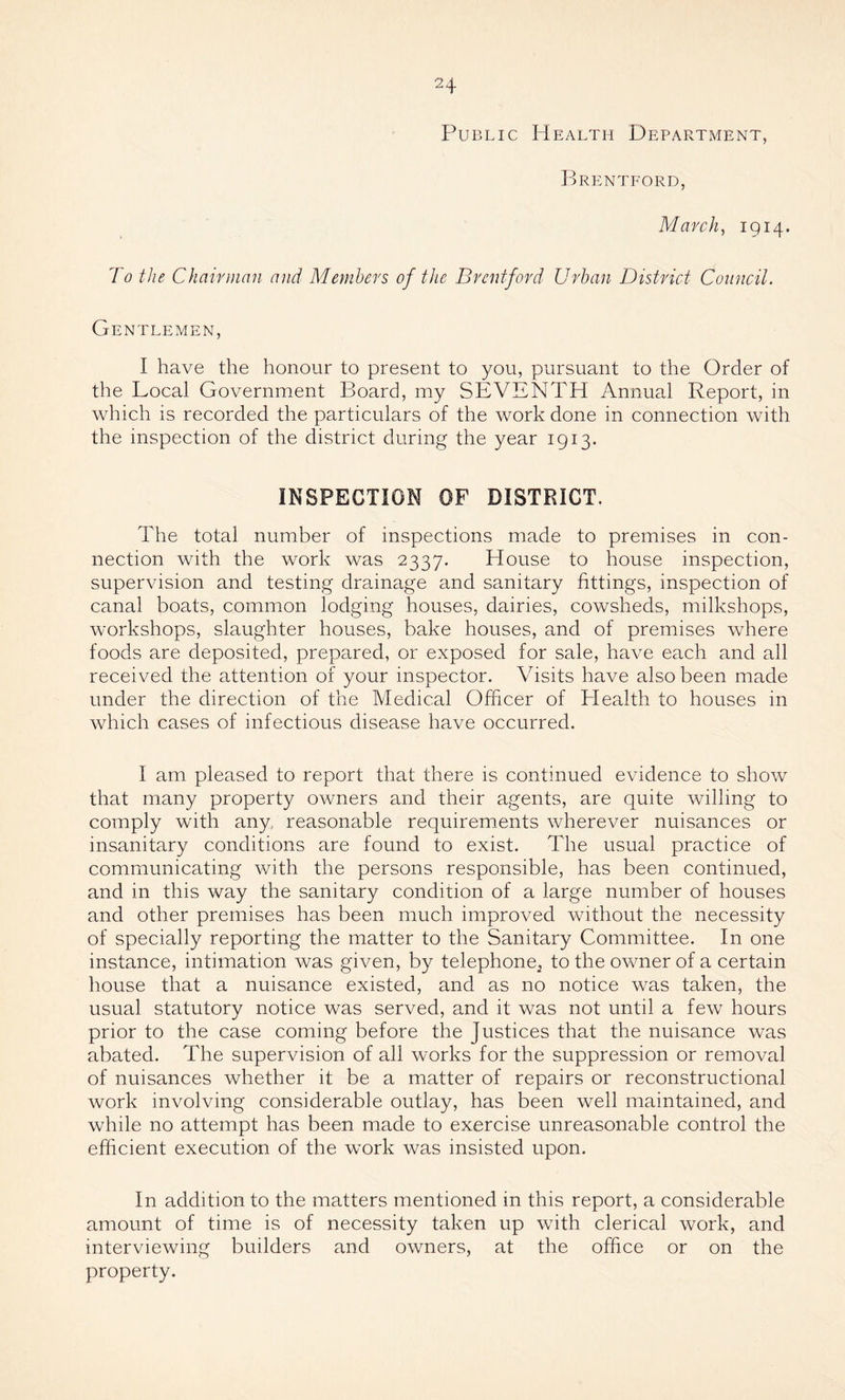 Public Health Department, Brentford, March, 1914. To the Chairman and Members of the Brentford Urban District Council. Gentlemen, I have the honour to present to you, pursuant to the Order of the Local Government Board, my SEVENTH Annual Report, in which is recorded the particulars of the work done in connection with the inspection of the district during the year 1913. INSPECTION OF DISTRICT. The total number of inspections made to premises in con¬ nection with the work was 2337. House to house inspection, supervision and testing drainage and sanitary fittings, inspection of canal boats, common lodging houses, dairies, cowsheds, milkshops, workshops, slaughter houses, bake houses, and of premises where foods are deposited, prepared, or exposed for sale, have each and all received the attention of your inspector. Visits have also been made under the direction of the Medical Officer of Health to houses in which cases of infectious disease have occurred. I am pleased to report that there is continued evidence to show that many property owners and their agents, are quite willing to comply with any, reasonable requirements wherever nuisances or insanitary conditions are found to exist. The usual practice of communicating with the persons responsible, has been continued, and in this way the sanitary condition of a large number of houses and other premises has been much improved without the necessity of specially reporting the matter to the Sanitary Committee. In one instance, intimation was given, by telephone^ to the owner of a certain house that a nuisance existed, and as no notice was taken, the usual statutory notice was served, and it was not until a few hours prior to the case coming before the Justices that the nuisance was abated. The supervision of all works for the suppression or removal of nuisances whether it be a matter of repairs or reconstructional work involving considerable outlay, has been well maintained, and while no attempt has been made to exercise unreasonable control the efficient execution of the work was insisted upon. In addition to the matters mentioned in this report, a considerable amount of time is of necessity taken up with clerical work, and interviewing builders and owners, at the office or on the property.