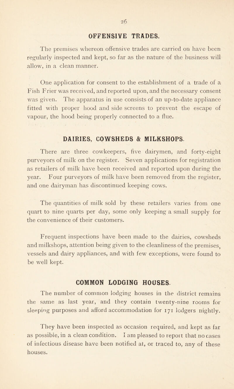 OFFENSIVE TRADES. The premises whereon offensive trades are carried on have been regularly inspected and kept, so far as the nature of the business will allow, in a clean manner. One application for consent to the establishment of a trade of a Fish Frier was received, and reported upon, and the necessary consent was given. The apparatus in use consists of an up-to-date appliance fitted with proper hood and side screens to prevent the escape of vapour, the hood being properly connected to a flue. DAIRIES, COWSHEDS & MILKSHOPS. There are three cowkeepers, five dairymen, and forty-eight purveyors of milk on the register. Seven applications for registration as retailers of milk have been received and reported upon during the year. Four purveyors of milk have been removed from the register, and one dairyman has discontinued keeping cows. The quantities of milk sold by these retailers varies from one quart to nine quarts per day, some only keeping a small supply for the convenience of their customers. Frequent inspections have been made to the dairies, cowsheds and milkshops, attention being given to the cleanliness of the premises, vessels and dairy appliances, and with few exceptions, were found to be well kept. COMMON LODGING HOUSES. The number of common lodging houses in the district remains the same as last year, and they contain twenty-nine rooms for sleeping purposes and afford accommodation for 171 lodgers nightly. They have been inspected as occasion required, and kept as far as possible, in a clean condition. I am pleased to report that no cases of infectious disease have been notified at, or traced to, any of these houses.