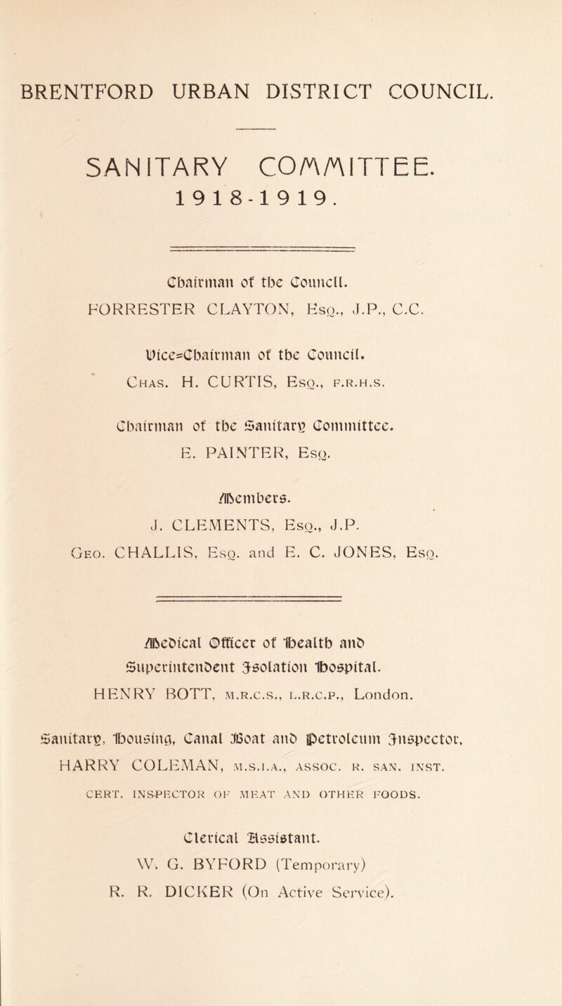 SANITARY CO/AAITTEE. 1918-1919. Cbafrman of tbe Council. FORRESTER CLAYTON, Eso., J.P., C.C. Dlce=Cbatrman of tbe Council. Chas. H. CURTIS, Eso., f.r.h.s. Cbalrman of tbe Ganltan] Coinnuttce. E. PAINTER, Esq. /ibembers. J. CLEMENTS, Eso., J.P. Geo. CHALLIS, Eso. and E. C. JONES, Eso. /ibeblcal ©fflcec of Ibealtb anb Supeclntenbcnt isolation 1b06pltal. HENRY ROTT, m.r.c.s., l.r.c.p., London. Sanitary, H^ouslna, Canal Ji3oat anb petroleum inspector. HARRY COLEMAN, ai.s.i.a., assoc, r. san. inst. CERT, inspector OF MEAT AND OTHER FOODS. Clerical Xdsslstant. W. G. BYFORD (Temporary) R. R. DICKER (On Active Service).