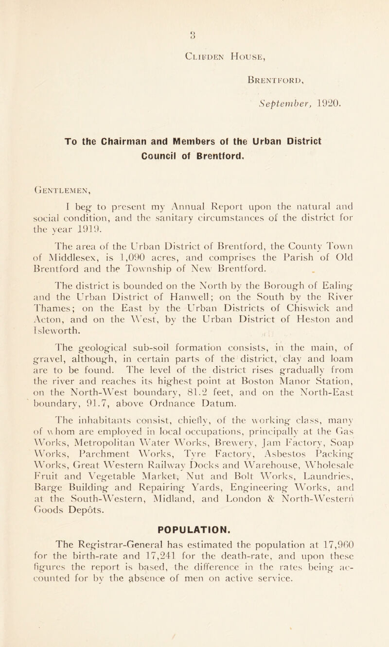 *) o Clifden House, Brentford, September, 19'20. To the Chairman and Members of the Urban District Council of Brentford. (jENTLEMEN, I beg' to present my Annual Report upon the natural and social condition, and the sanitary circumstances of the district for the year 1919. The area of the Urban District of Brentford, the County Town of Middlesex, is 1,090 acres, and comprises the Parish of Old Brentford and the Tou'nship of Ne^^' Brentford. The district is bounded on the North by the Boroug'h of Ealing;' and the Urban District of Hanwell; on the South by the River Thames; on the East by the Urban Districts of Chiswick and Acton, and on the West, by the Urban District of Heston and Isle worth. , : The g'eolog'ical sub-soil formation consists, in the main, of g-ravel, althoug'h, in certain parts of the district, clay and loam are to be found. The level of the district rises g-radually from the river and reaches its hig'hest point at Boston Manor Station, on the North-West boundary, 81.2 feet, and on the North-East boundary, 91.7, above Ordnance Datum. The inhabitants consist, chiefly, of the working- class, many of ^\ horn are emploved in local occupations, principally at the Has lUorks, Metropolitan Vvater Works, Brewery, Jam Eactory, Soap Works, Parchment Works, Tyre Factory, Asbestos Packitig- Works, Great Western Railway Docks and Warehouse, Wholesale Fruit and Veg-etable Market, Nut and Bolt WMrks, Laundries, Barg-e Building- and Repairing Yards, Engineering WMrks, and at the South-Western, Midland, and London & North-Western Goods Depots. POPULATION. The Registrar-General has estimated the population at 17,990 for the birth-rate and 17,241 for the death-rate, and upon these figures the report is based, the difference in the rates being a('- counted for by the ^ibscnce of men on active service.