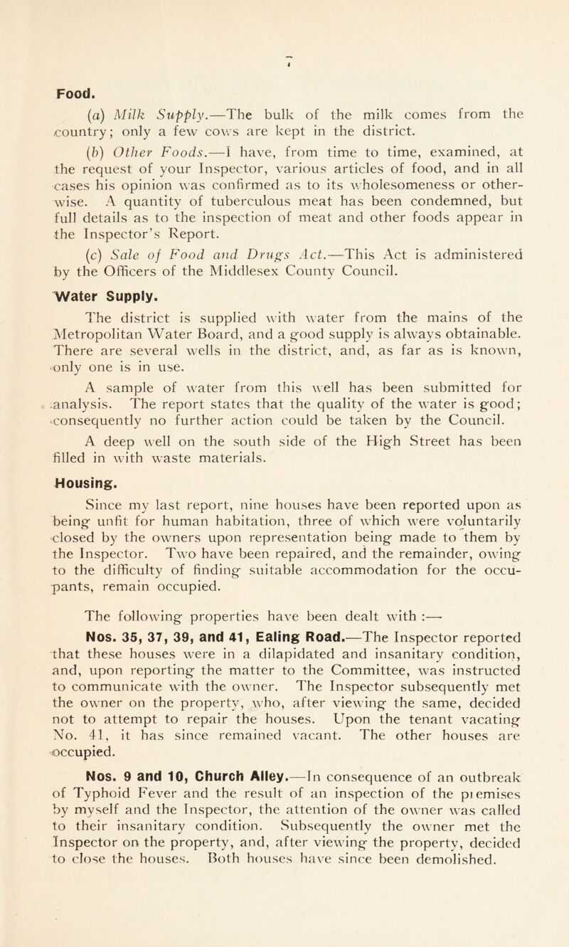 Food. (a) Milk Supply.—The bulk of the milk comes from the country; only a few cows are kept in the district. (h) Other Foods.—1 have, from time to time, examined, at the request of your Inspector, various articles of food, and in all cases his opinion was confirmed as to its wholesomeness or other¬ wise. A quantity of tuberculous meat has been condemned, but full details as to the inspection of meat and other foods appear in the Inspector’s Report. (c) Sale of Food and Drugs Act.—This Act is administered by the Officers of the Middlesex County Council. Water Supply. The district is supplied with water from the mains of the Metropolitan Water Board, and a good supply is always obtainable. There are several wells in the district, and, as far as is known, only one is in use. A sample of water from this well has been submitted for .analysis. The report states that the quality of the water is good; consequently no further action could be taken by the Council. A deep well on the south side of the High Street has been filled in with waste materials. Housing. Since my last report, nine houses have been reported upon as being unfit for human habitation, three of which were voluntarily closed by the owners upon representation being made to them by the Inspector. Two have been repaired, and the remainder, owing to the difficulty of finding suitable accommodation for the occu¬ pants, remain occupied. The following properties have been dealt with ;—■ Nos. 35, 37, 39, and 41, Ealing Road.—The Inspector reported that these houses were in a dilapidated and insanitary condition, and, upon reporting the matter to the Committee, was instructed to communicate with the owner. The Inspector subsequently met the owner on the property, who, after viewing the same, decided not to attempt to repair the houses. Upon the tenant vacating No. 41, it has since remained vacant. The other houses are occupied. Nos. 9 and 10, Church Alley.—In consequence of an outbreak of Typhoid Fever and the result of an inspection of the piemises by myself and the Inspector, the attention of the owner was called to their insanitary condition. Subsequently the owner met the Inspector on the property, and, after viewing the property, decided to close the houses. Both houses have since been demolished.