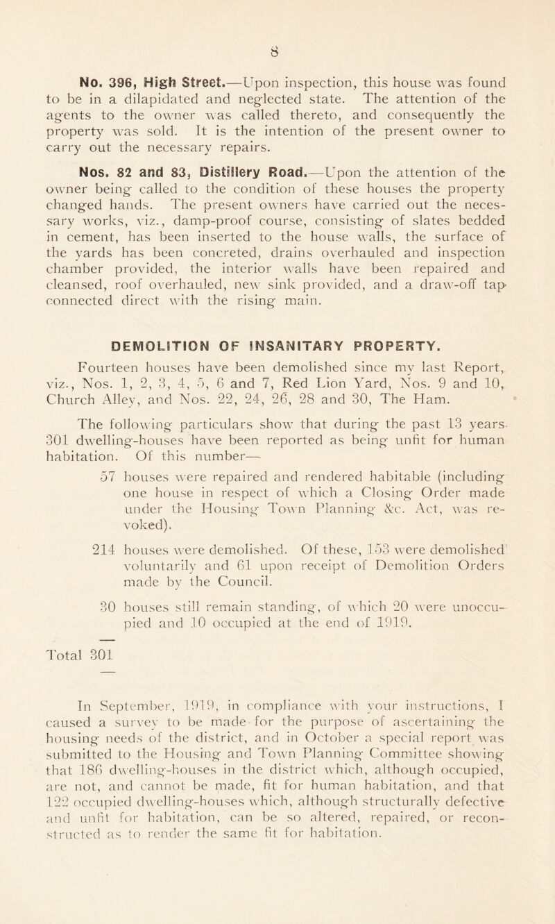 No. 396, High Street.—Upon inspection, this house was found to be in a dilapidated and neglected state. The attention of the agents to the owner Avas called thereto, and consequently the property was sold. It is the intention of the present ow^ner to carry out the necessary repairs. Nos. 82 and 83, Distillery Road.—Upon the attention of the owner being called to the condition of these houses the property changed hands. The present owaiers have carried out the neces- fsary works, viz., damp-proof course, consisting of slates bedded in cement, has been Inserted to the house Avails, the surface of the yards has been concreted, drains overhauled and inspection chamber proAuded, the interior AAmlls haA^e been repaired and cleansed, roof OA^erhauled, neAv sink provided, and a draAA'-off tap- connected direct Avith the rising main. DEMOLITION OF INSANITARY PROPERTY. Fourteen houses haA^e been demolished since my last Report, viz., Nos. 1, 2, 3, 4, 5, 6 and 7, Red Lion Yard, Nos. 9 and 10, Church Alley, and Nos. 22, 24, 26, 28 and 30, The Ham. The folloAving particulars shoAV that during the past 13 years- 301 dAA^elllng-houses have been reported as being unfit for human habitation. Of this number— 57 houses Avere repaired and rendered habitable (including one house In respect of Avhich a Closing Order made under the Housing ToAvn Planning- &c. Act, Avas re- A'oked). 214 houses AA-ere demolished. Of these, 153 Avere demolished' A'oluntarily and 61 upon receipt of Demolition Orders made by the Council. 30 houses still remain standing, of A\ hich 20 Avere unoccu¬ pied and 10 occupied at the end of 1919. Total 301 In September, 1919, in compliance AA'Ith your instructions, I caused a surA^ev to be made for the purpose of ascertaining the housing needs of the district, and In October a special report Avas submitted to the Housing and ToAvn Planning Committee shoAving that 186 dAvelling-houses in the district which, although occupied, are not, and cannot be made, fit for human habitation, and that 122 occupied dAvellIng-houses Avhich, although structurally defectlA'e and unfit for habitation, can be so altered, repaired, or recon¬ structed as to render the same fit for habitation.