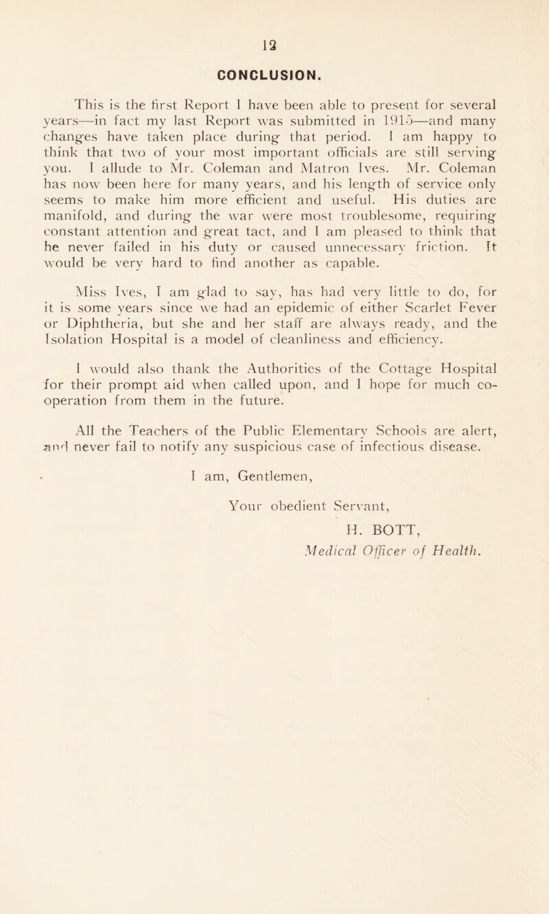 CONCLUSION. This is the hrst Report 1 have been able to present for several years—in fact my last Report was submitted in 1915—and many changfes have taken place during- that period. I am happy to think that two of your most important officials are still serving you. I allude to Mr. Coleman and Matron Ives. Mr. Coleman has now been here for many years, and his length of service only seems to make him more efficient and useful. His duties are manifold, and during the war were most troublesome, requiring constant attention and great tact, and 1 am pleased to think that he never failed in his duty or caused unnecessary friction. Tt would be very hard to find another as capable. Miss Ives, T am glad to say, has had very little to do, for it is some years since we had an epidemic of either Scarlet Fever or Diphtheria, but she and her staff are always ready, and the Isolation Hospital is a model of cleanliness and efficiency. I would also thank the Authorities of the Cottage Hospital for their prompt aid when called upon, and I hope for much co¬ operation from them in the future. All the Teachers of the Public Elementary Schools are alert, ^nd never fail to notify any suspicious case of infectious disease. I am. Gentlemen, Your obedient Servant, H. BOTT, Medical Oificer of Health.