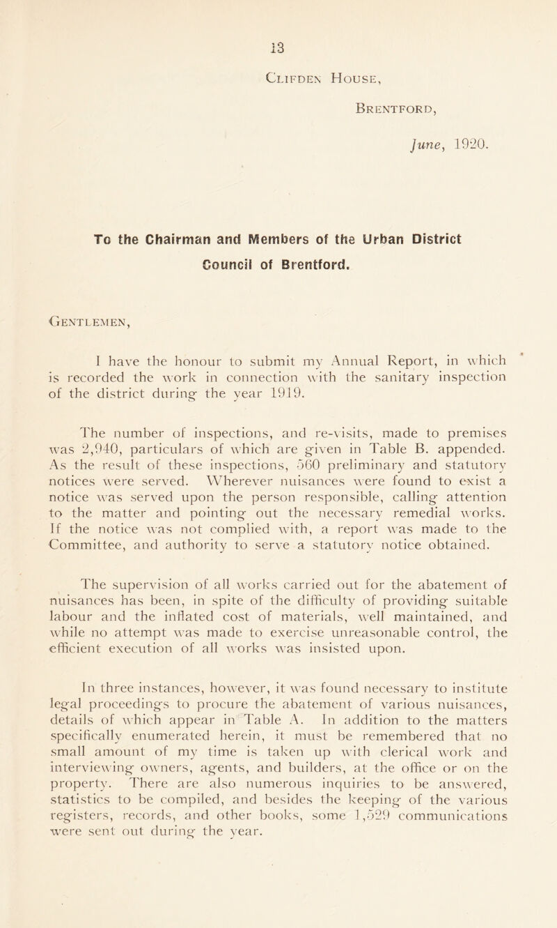 Clifden House, Brentford, June, 1920. To the Chairman and SVSembers of the Urban District Gouncii of Brentford. Gentlemen, I have the honour to submit my Annual Report, in which is recorded the work in connection with the sanitary inspection of the district during- the year 1919. I'he number of inspections, and re-visits, made to premises was 2,940, particulars of which are given in Table B. appended. .4s the result of these inspections, 560 preliminary and statutory notices were served. Wherever nuisances were found to exist a notice was served upon the person responsible, calling attention to the matter and pointing out the necessary remedial works. If the notice was not complied wdth, a report was made to the Committee, and authority to serve a statutory notice obtained. The supervision of all works carried out for the abatement of nuisances has been, in spite of the difficulty of providing suitable labour and the inflated cost of materials, -well maintained, and while no attempt W'as made to exercise unreasonable control, the efficient execution of all works was insisted upon. In three instances, how-ever, it was found necessary to institute legal proceedings to procure the abatement of various nuisances, details of which appear in Table A. In addition to the matters specifically enumerated herein, it must be remembered that no small amount of my time is taken up with clerical wmrk and interviewing owners, agents, and builders, at the office or on the property. There are also numerous inquiries to be answ'ered, statistics to be compiled, and besides the keeping of the various registers, records, and other books, some 1,529 communications were sent out during the year.