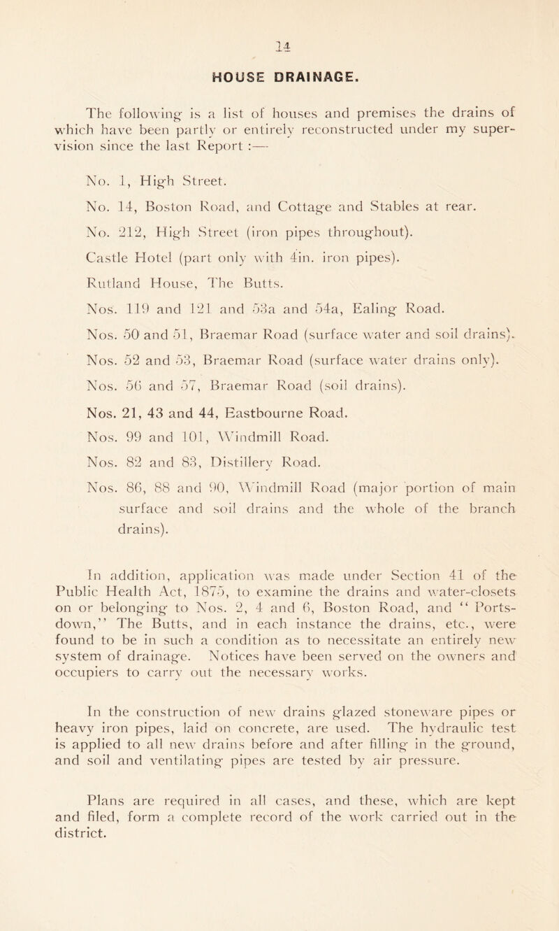HOUSE DRAINAGE. The following is a list of houses and premises the drains of which have been partly or entirely reconstructed under my super- vision since the last Report No, 1, Hig-h Street. No. 14, Boston Road, and Cottag'e and .Stables at rear. No. 212, High Street (iron pipes throughout). Castle Hotel (part only with 4in. iron pipes). Rutland House, I'hc Butts. Nos. 119 and 121 and b8a and 54a, Ealing Road. Nos. 60 and 51, Braemar Road (surface water and soil drains). Nos. 52 and 53, Braemar Road (surface water drains only). Nos, 5b and 57, Braemar Road (soil drains). Nos. 21, 43 and 44, Eastbourne Road. Nos. 99 and 101, Windmill Road. Nos. 82 and 83, Distillery Road. Nos. 86, 88 and 90, Windmill Road (major portion of main surface and soil drains and the whole of the branch drains). In addition, application was m.ade under Section 41 of the Public Health Act, 1875, to examine the drains and water-closets on or belonging to Nos. 2, 4 and 6, Boston Road, and “ Ports- down,” The Butts, and in each instance the drains, etc., w^ere found to be in such a condition as to necessitate an entirely new^ system of drainage. Notices have been served on the owners and occupiers to carry out the necessary w’orks. In the construction of new^ drains glazed stoneware pipes or heavy iron pipes, laid on concrete, are used. The hydraulic test is applied to all new- drains before and after filling- in the ground, and soil and ventilating pipes are tested by air pressure. Plans are required in all cases, and these, which are kept and filed, form a complete record of the w^ork carried out in the district.