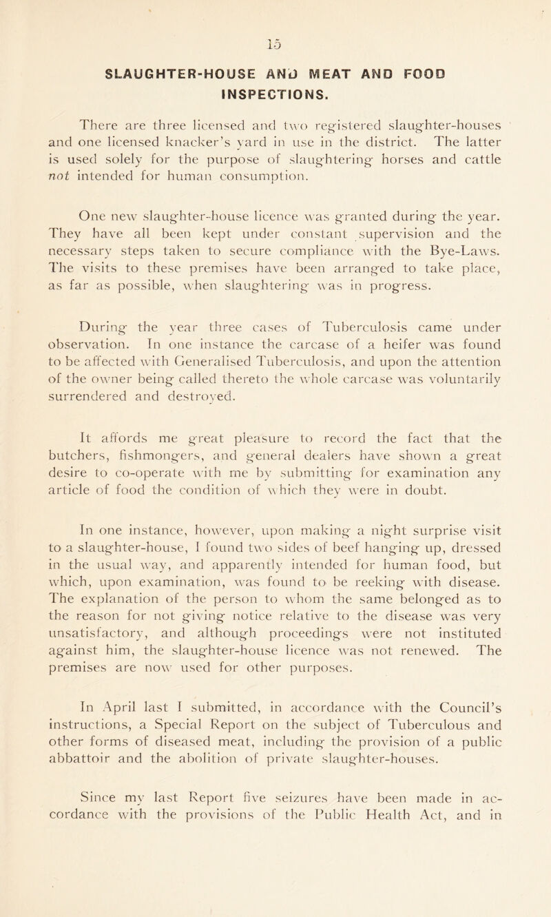 SLAUGHTER-HOUSE ANt) IVIEAT AS^D FOOD INSPECTIONS. There are three licensed and tn’o reg'islered slaughter-houses and one licensed knacker’s yard in use in the district. The latter is used solely for the purpose of slaughtering horses and cattle not intended for human consumption. One new slaughter-house licence was granted during the year. They have all been kept under constant supervision and the necessary steps taken to secure compliance with the Bye-Laws. The visits to these premises have been arranged to take place, as far as possible, when slaughtering was in progress. During' the year three cases of Tuberculosis came under observation. In one instance the carcase of a heifer was found to be affected with Generalised Tuberculosis, and upon the attention of the owner being called thereto the whole carcase was voluntarily surrendered and destroyed. It affords me g'reat pleasure to record the fact that the butchers, fishmongers, and general dealers have shown a great desire to co-operate wdth me by submitting' for examination any article of food the condition of ^Yhich they were in doubt. In one instance, however, upon making a night surprise visit to a slaughter-house, I found two sides of beef hanging up, dressed in the usual way, and apparently intended for h'uman food, but which, upon examination, w^as found tO' be reeking with disease. The explanation of the person to whom the same belonged as to the reason for not giving notice relative to the disease was very unsatisfactory, and although proceedings were not instituted against him, the slaughter-house licence was not renewed. The premises are now used for other purposes. In April last I submitted, in accordance with the Council’s instructions, a Special Report on the subject of Tuberculous and other forms of diseased meat, including the provision of a public abbattoir and the abolition of private slaughter-houses. Since my last Report five seizures have been made in ac¬ cordance with the provisions of the Public Health Act, and in