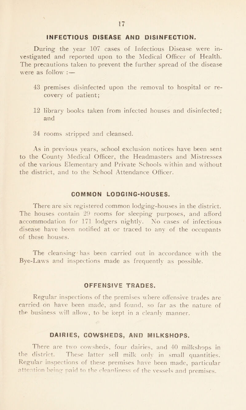 INFECTIOUS DISEASE AND DISINFECTION. During the year 107 cases of Infectious Disease were in¬ vestigated and reported upon to the Medical Officer of Health. The precautions taken to prevent the further spread of the disease were as follow - 43 premises disinfected upon the removal to hospital or re¬ covery of patient; 12 library books taken from infected houses and disinfected; and 34 rooms stripped and cleansed. x4s in previous years, school exclusion notices have been sent to the County Medical Officer, the Headmasters and Mistresses of the various Elementary and Private Schools within and without the district, and to the School Attendance Officer. COMiVlON LODGING-HOUSES. There are six registered common lodging-houses in the district. The houses contain 29 rooms for sleeping purposes, and alford accommodation for 171 lodgers nightly. No cases of infectious disease have been notified at or traced to any of the occupants of these houses. The cleansing has been carried out in accordance with the Bye-Laws and inspections made as frequently as possible. OFFENSIVE TRADES. Regular inspections of the premises where offensive trades are carried on have been made, and found, so far as the nature of the business will allow, to be kept in a cleanly manner. DAIRIES, COWSHEDS, AND IVlILKSHOPS. There are two cowsheds, four dairies, and 40 milkshops in the district. These latter sell milk onlv in small quantities. Regular inspections of these premises have been made, particular attention being paid to the ('leanliness of the vessels and premises.