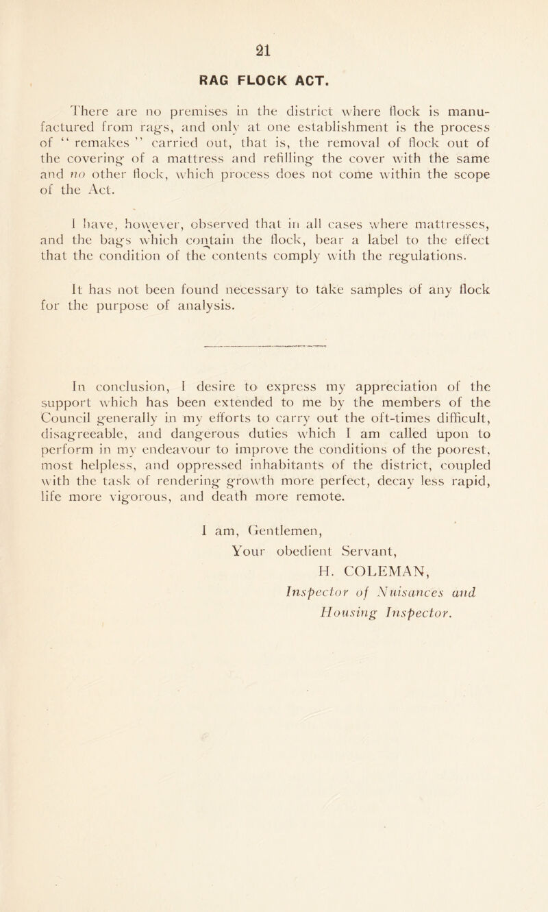 RAG FLOCK ACT. There are ao premises in the district where flock is manu¬ factured from rag's, and only at one establishment is the process of “ remakes ” carried out, that is, the removal of flock out of the covering- of a mattress and refilling- the cover with the same and no other hock, which process does not come within the scope of the Act. 1 have, however, observed that in all cases where matiresscs, and the bag's which contain the flock, bear a label to the ellect that the condition of the contents comply with the reg-ulations. It has not been found necessary to take samples of any flock for the purpose of analysis. In conclusion, 1 desire to express my appreciation of the support which has been extended to me by the members of the Council g-enerally in my efforts to carry out the oft-times difficult, disag-reeable, and dangerous duties which I am called upon to perform in my endeavour to improve the conditions of the poorest, most helpless, and oppressed inhabitants of the district, coupled with the task of rendering grow^th more perfect, decay less rapid, life more vigorous, and death more remote. 1 am, Centlemen, Your obedient Servant, H. COLEMAN, Inspector of Nuisances and Housing Inspector.