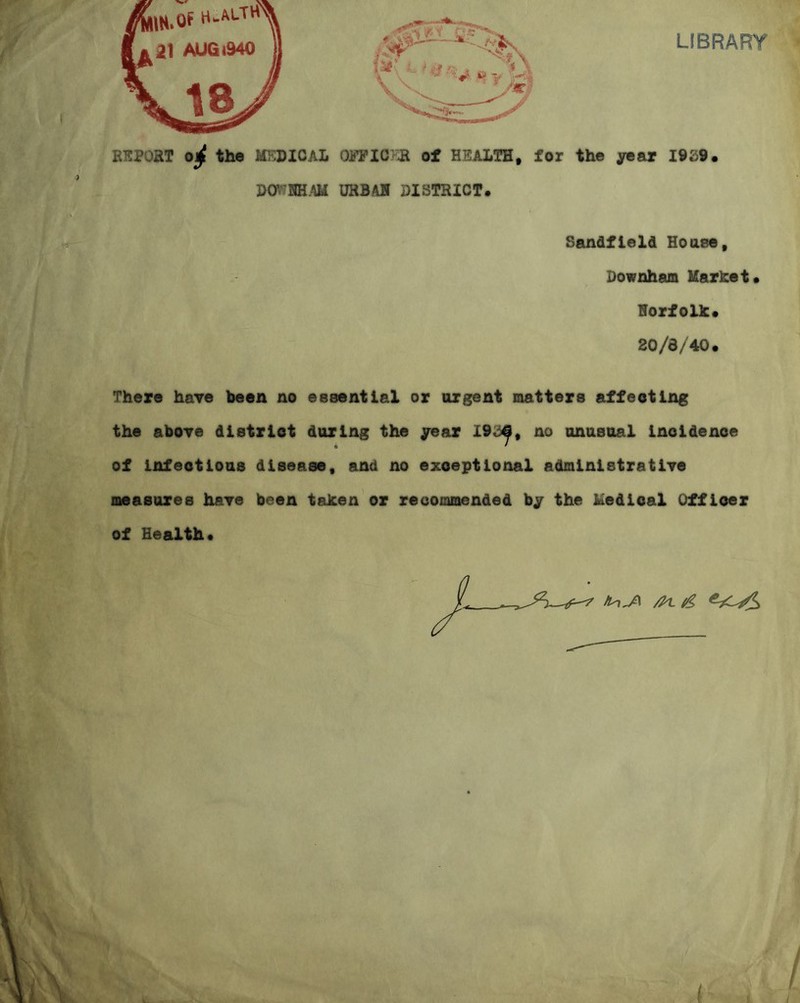 LIBRARY RSPOHT 0^ the MKDICAL Oi?FIC}a of HEALTH, for the year I9S9, URBAH DISTRICT. Sandfleld House, Downham Uarhet. Horfolh. 20/8/40. There have been no essential or urgent matters affecting the abOTe district daring the jroar 19,3^, no anasual incidence of infectious disease, and no exceptional administratiTe measures haye been tahen or recommended by the iuedicaX Officer of Health.