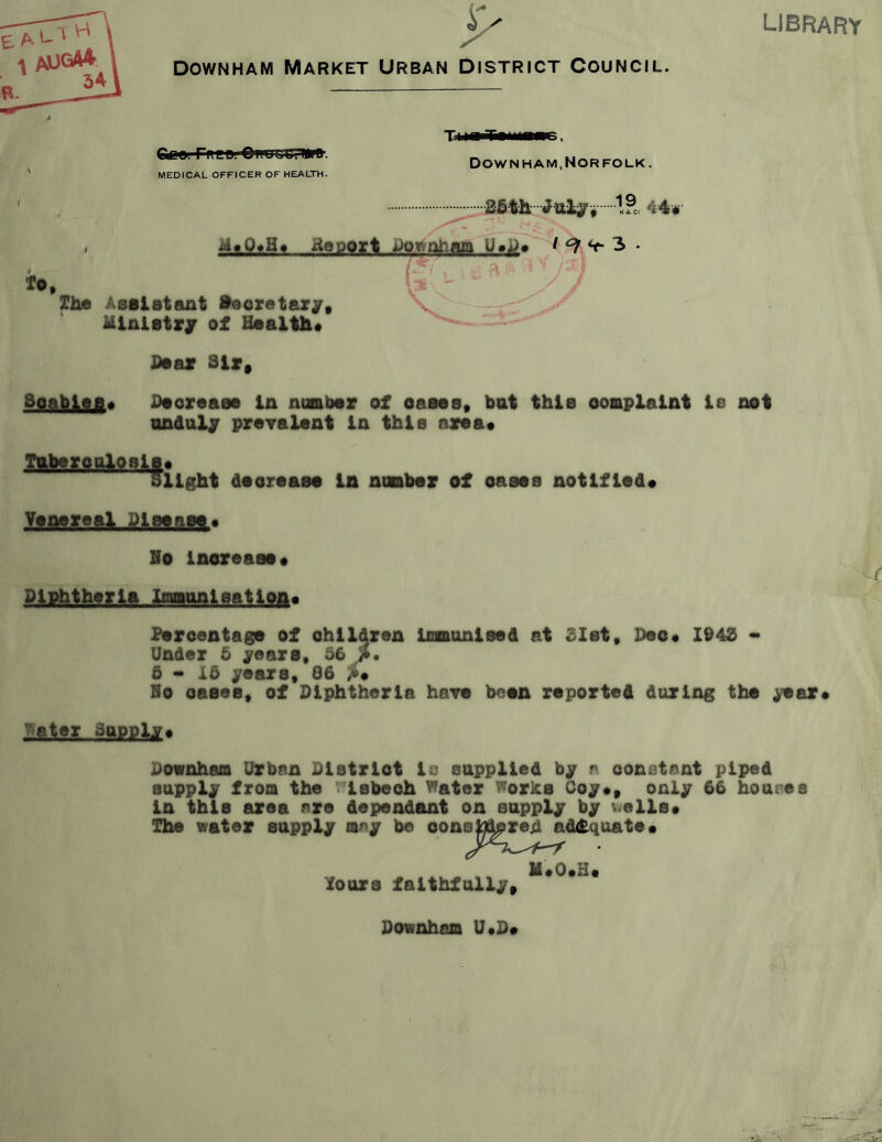 library DowNHAM Market Urban District Council. Gee. Preu. OiluIjOTMip. Tun TiiiiHT, Down HAM, Nor FOLK. MEDICAL OFFICER OF HEALTH. Xhe Assistant ftoorotaxjr. Ministry of Haaltli* JDaav 81r» Soabisfl# Jdsoraasa In numbav of oaaos, but this ooskplalnt le not nndaljr prayalsnt in this ay«a« daoraaea la noabaf of oasos notlflod* Yonoreal Pieeaso^ Ho laoreaao* Paroentags of ohildren InBonlsed at SXst, Deo* 1948 «* Under 5 jrears* 56 5-15 j^oaxs, @6 Ho oaeae, of Hlphtharla hsTe beoa reported daring the ^er* Water Supplj. Pownham Urban Plstrlot la eapplled by a oonatant piped supply from the t^lsbeoh Water Works Coy*, only 66 hoaeee in this area are dependant on supply by v^ells* The water supply may be oone^re^ adifquate* fours faithfully. il*0*H* Pownhem U*P*