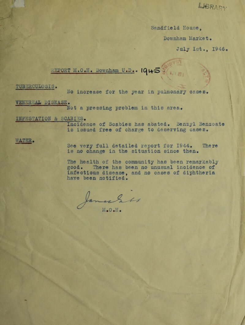 Ubra o\. Sandfield House, Downham Market# July 1st., 1946 9 t *1 ■ -2QRT I.i.Q#H# Bownham U.X)#. IC| Uv:3 • \ \ TUBERCULOSIS. Ho increase for the year in pulmonary cases# VEICR .Ah DISEASE# Hot a pressing problem in this area. ITOSTATIQH & oGARIBS. Incidence of Scabies has abated. Benzyl Benzoate is issued free of charge to deserving cases# WATER# See very full detailed report for 1944# There is no change in the situation since then. The health of the community has been remarkably good. There has been no unusual incidence of infectious disease, and no cases of diphtheria have been notified.