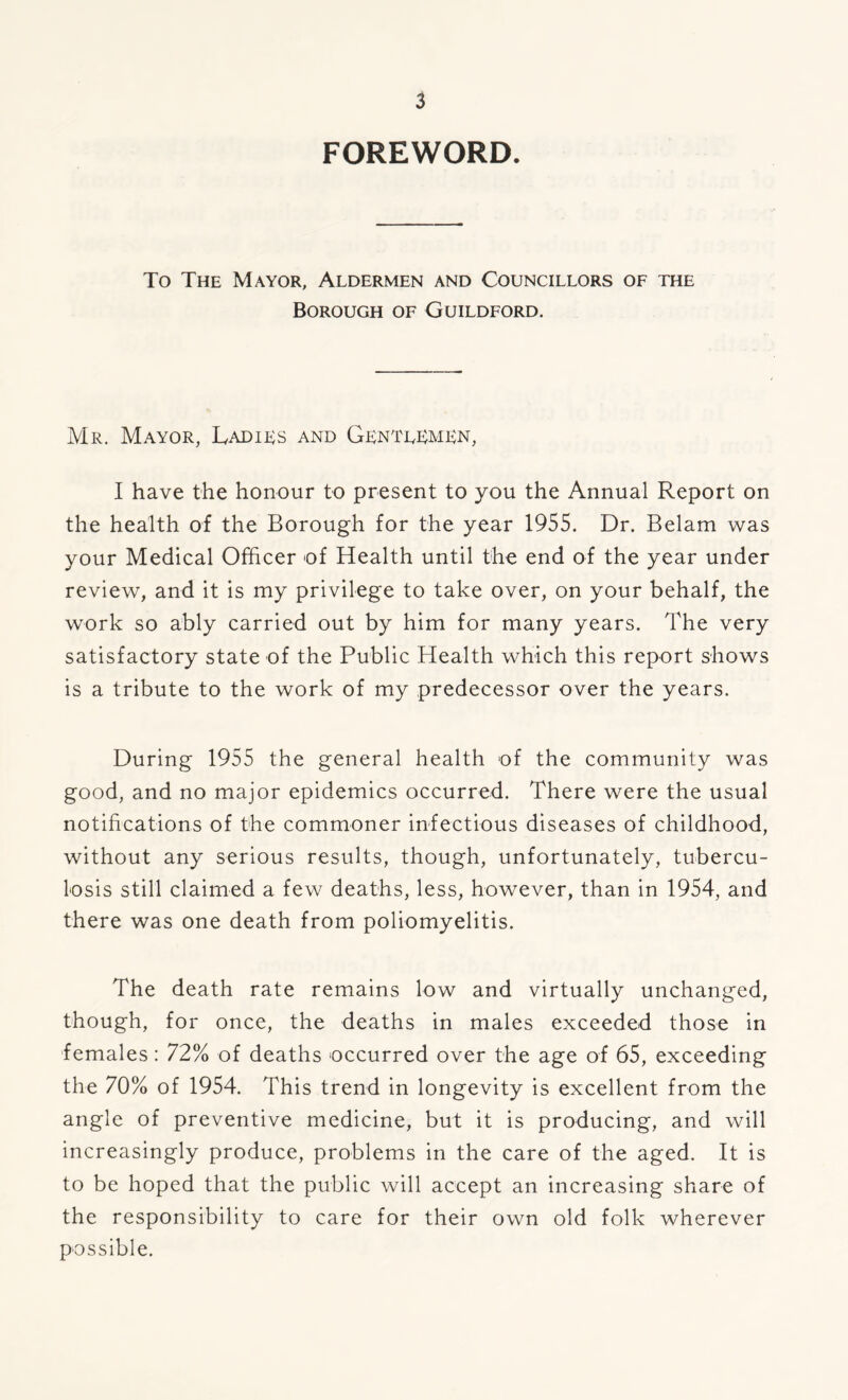 FOREWORD. To The Mayor, Aldermen and Councillors of the Borough of Guildford. Mr. Mayor, Ladies and Gentlemen, I have the honour to present to you the Annual Report on the health of the Borough for the year 1955. Dr. Belam was your Medical Officer of Health until the end of the year under review, and it is my privilege to take over, on your behalf, the work so ably carried out by him for many years. The very satisfactory state of the Public Health which this report shows is a tribute to the work of my predecessor over the years. During 1955 the general health of the community was good, and no major epidemics occurred. There were the usual notifications of the commoner infectious diseases of childhood, without any serious results, though, unfortunately, tubercu- losis still claimed a few deaths, less, however, than in 1954, and there was one death from poliomyelitis. The death rate remains low and virtually unchanged, though, for once, the deaths in males exceeded those in females: 72% of deaths occurred over the age of 65, exceeding the 70% of 1954. This trend in longevity is excellent from the angle of preventive medicine, but it is producing, and will increasingly produce, problems in the care of the aged. It is to be hoped that the public will accept an increasing share of the responsibility to care for their own old folk wherever possible.