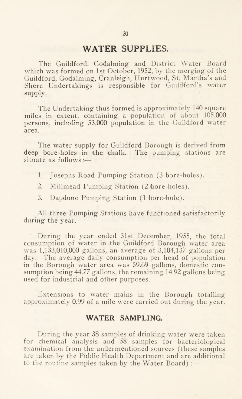 WATER SUPPLIES. The Guildford, Godaiming and District Water Board which was formed on 1st October, 1952, by the merging of the Guildford, Godaiming, Cranleigh, Hurtwood, St. Martha’s and Shere Undertakings is responsible for Guildford’s water supply. The Undertaking thus formed is approximately 140 square miles in extent, containing a population of about 105,000 persons, including 53,000 population in the Guildford water area. The water supply for Guildford Borough is derived from deep bore-holes in the chalk. The pumping stations are situate as follows :—- 1. Josephs Road Pumping Station (3 bore-holes). 2. Millmead Pumping Station (2 bore-holes). 3. Dapdune Pumping Station (1 bore-hole). All three Pumping Stations have functioned satisfactorily during the year. During the year ended 31st December, 1955, the total consumption of water in the Guildford Borough water area was 1,133,010,000 gallons, an average of 3,104,137 gallons per day. The average daily consumption per head of population in the Borough water area was 59.69 gallons, domestic con- sumption being 44.77 gallons, the remaining 14.92 gallons being used for industrial and other purposes. Extensions to water mains in the Borough totalling approximately 0.99 of a mile were carried out during the year. WATER SAMPLING. During the year 38 samples of drinking water were taken for chemical analysis and 58 samples for bacteriological examination from the undermentioned sources (these samples are taken by the Public Health Department and are additional to the routine samples taken by the Water Board) :—
