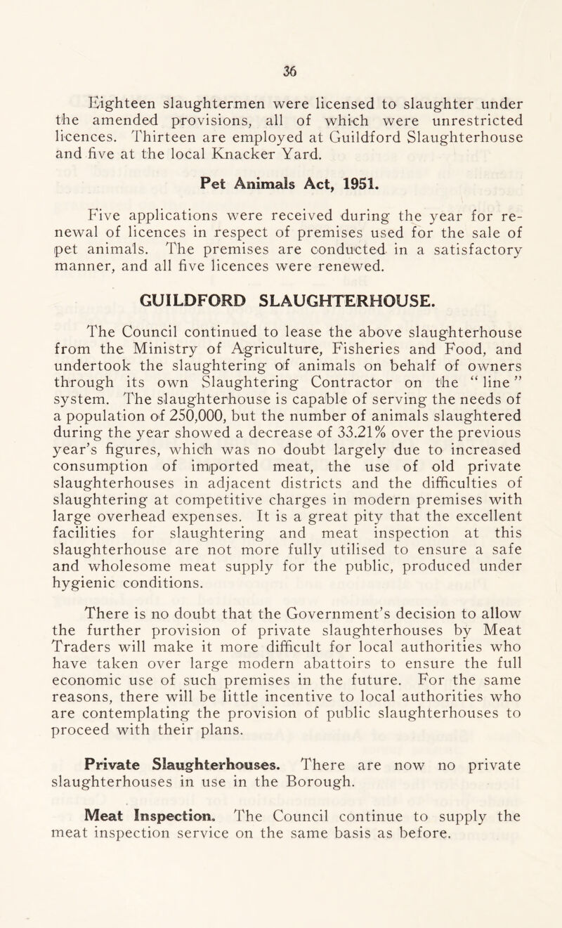 Eighteen slaughtermen were licensed to slaughter under the amended provisions, all of which were unrestricted licences. Thirteen are employed at Guildford Slaughterhouse and five at the local Knacker Yard. Pet Animals Act, 1951. Five applications were received during the year for re- newal of licences in respect of premises used for the sale of pet animals. The premises are conducted in a satisfactory manner, and all five licences were renewed. GUILDFORD SLAUGHTERHOUSE. The Council continued to lease the above slaughterhouse from the Ministry of Agriculture, Fisheries and Food, and undertook the slaughtering oif animals on behalf of owners through its own Slaughtering Contractor on the “ line ” system. The slaughterhouse is capable of serving the needs of a population of 250,000, but the number of animals slaughtered during the year showed a decrease of 33.21% over the previous year’s figures, which was no doubt largely due to increased consumption of imported meat, the use of old private slaughterhouses in adjacent districts and the difficulties of slaughtering at competitive charges in modern premises with large overhead expenses. It is a great pity that the excellent facilities for slaughtering and meat inspection at this slaughterhouse are not more fully utilised to ensure a safe and wholesome meat supply for the public, produced under hygienic conditions. There is no doubt that the Government’s decision to allow the further provision of private slaughterhouses by Meat Traders will make it more difficult for local authorities who have taken over large modern abattoirs to ensure the full economic use of such premises in the future. For the same reasons, there will be little incentive to local authorities who are contemplating the provision of public slaughterhouses to proceed with their plans. Private Slaughterhouses. There are now no private slaughterhouses in use in the Borough. Meat Inspection, The Council continue to supply the meat inspection service on the same basis as before.