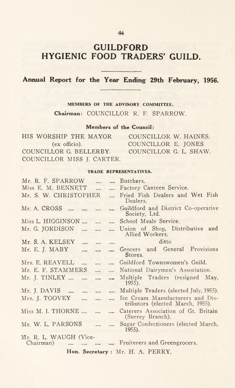 GUILDFORD HYGIENIC FOOD TRADERS’ GUILD. Annual Report for the Year Ending 29th February, 1956. MEMBERS OF THE ADVISORY COMMITTEE. Chairman: COUNCILLOR R. F. SPARROW. Members of the Council: HIS WORSHIP THE MAYOR COUNCILLOR W. HAINES. (ex officio). COUNCILLOR E. JONES COUNCILLOR G. BELLERBY. COUNCILLOR G. L. SHAW. COUNCILLOR MISS J. CARTER. TRADE REPRESENTATIVES. Mr. R. F. SPARROW Butchers. Miss E. M. BENNETT Factory Canteen Service. Mr. S. W. CHRISTOPHER Fried Fish Dealers and Wet Fish Dealers. Mr. A. CROSS ... Guildford and District Co-operative Society, Ltd. Miss L. HIGGINSON School Meals Service. Mr. G. JORDISON Union of Shop, Distributive and Allied Workers. Mr. S. A. KELSEY ditto Mr. E. J. MABY Grocers and General Provisions Stores. Mrs. E. REAVELL Guildford Townswomen’s Guild. Mr. E. F. STAMMERS National Dairymen’s Association. Mr. J. TINLEY _ Multiple Traders (resigned May, 1955). Mr. J. DAVIS Multiple Traders (elected July, 1955). Mrs. J. TOOVEY Ice Cream Manufacturers and Dis- tributors (elected March, 1955). Miss M. I. THORNE Caterers Association of Gt. Britain (Surrey Branch). Mr. W. L. PARSONS Sugar Confectioners (elected March, 1955). Mr. R. L. WAUGH (Vice- Chairman) Fruiterers and Greengrocers. Hon. Secretary : Mr, H. A, PERRY,