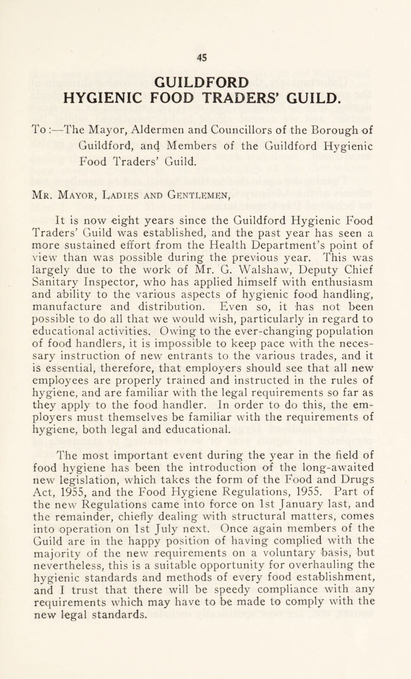 GUILDFORD HYGIENIC FOOD TRADERS' GUILD. To :—The Mayor, Aldermen and Councillors of the Borough of Guildford, and Members of the Guildford Hygienic Food Traders’ Guild. Mr. Mayor, Ladies and Gentremen, It is now eight years since the Guildford Hygienic Food Traders’ Guild was established, and the past year has seen a more sustained effort from the Health Department’s point of view than was possible during the previous year. This was largely due to the work of Mr. G. Walshaw, Deputy Chief Sanitary Inspector, who has applied himself with enthusiasm and ability to the various aspects of hygienic food handling, manufacture and distribution. Even so, it has not been possible to do all that we would wish, particularly in regard to educational activities. Owing to the ever-changing population of food handlers, it is impossible to keep pace with the neces- sary instruction of new entrants to the various trades, and it is essential, therefore, that employers should see that all new employees are properly trained and instructed in the rules of hygiene, and are familiar with the legal requirements so far as they apply to the food handler. In order to do this, the em- ployers must themselves bo familiar with the requirements of hygiene, both legal and educational. The most important event during the year in the field of food hygiene has been the introduction of the long-awaited new legislation, which takes the form of the Food and Drugs Act, 1955, and the Food Hygiene Regulations, 1955. Part of the new Regulations came into force on 1st January last, and the remainder, chiefly dealing with structural matters, comes into operation on 1st July next. Once again members of the Guild are in the happy position of having complied with the majority of the new requirements on a voluntary basis, but nevertheless, this is a suitable opportunity for overhauling the hygienic standards and methods of every food establishment, and I trust that there will be speedy compliance with any requirements which may have to be made to comply with the new legal standards.