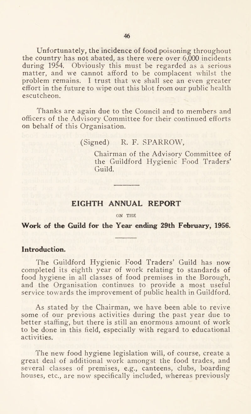 Unfortunately, the incidence of food poisoning throughout the country has not abated, as there were over 6,000 incidents during 1954. Obviously this must be regarded as a serious matter, and we cannot afford to be complacent whilst the problem remains. I trust that we shall see an even greater effort in the future to wipe out this blot from our public health escutcheon. Thanks are again due to the Council and to members and officers of the Advisory Committee for their continued efforts on behalf off this Organisation. (Signed) R. F. SPARROW, Chairman of the Advisory Committee of the Guildford Hygienic Food Traders’ Guild. EIGHTH ANNUAL REPORT ON THE Work of the Guild for the Year ending 29th February, 1956, Introduction, The Guildford Hygienic Food Traders’ Guild has now completed its eighth year of work relating to standards of food hygiene in all classes of food premises in the Borough, and the Organisation continues to provide a most useful service towards the improvement of public health in Guildford. As stated by the Chairman, we have been able to revive some of our previous activities during the past year due to better staffing, but there is still an enormous amount of work to be done in this field, especially with regard to educational activities. The new food hygiene legislation will, of course, create a great deal of additional work amongst the food trades, and several classes of premises, e.g., canteens, clubs, boarding houses, etc., are now specifically included, whereas previously