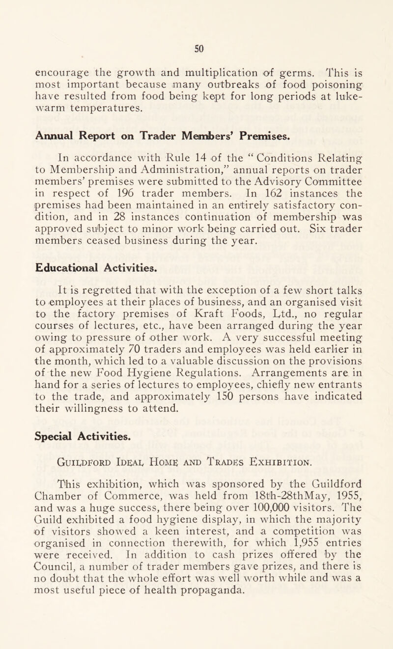 so encourage the growth and multiplication of germs. This is most important because many outbreaks of food poisoning have resulted from food being kept for long periods at luke- warm temperatures. Annual Report on Trader Members’ Premises. In accordance with Rule 14 of the “ Conditions Relating to Membership and Administration/’ annual reports on trader members’ premises were submitted to the Advisory Committee in respect of 196 trader members. In 162 instances the premises had been maintained in an entirely satisfactory con- dition, and in 28 instances continuation of membership was approved subject to minor work being carried out. Six trader members ceased business during the year. Educational Activities. It is regretted that with the exception of a few short talks to employees at their places of business, and an organised visit to the factory premises of Kraft Foods, Ltd., no regular courses of lectures, etc., have been arranged during the year owing to pressure of other work. A very successful meeting of approximately 70 traders and employees was held earlier in the month, which led to a valuable discussion on the provisions of the new Food Hygiene Regulations. Arrangements are in hand for a series of lectures to employees, chiefly new entrants to the trade, and approximately 150 persons have indicated their willingness to attend. Special Activities. Guildford Idear Homr and Trades Exhibition. This exhibition, which was sponsored by the Guildford Chamber of Commerce, was held from 18th-28thMay, 1955, and was a huge success, there being over 100,000 visitors. The Guild exhibited a food hygiene display, in which the majority of visitors showed a keen interest, and a competition was organised in connection therewith, for which 1,955 entries were received. In addition to cash prizes offered by the Council, a number of trader members gave prizes, and there is no doubt that the whole effort was well worth while and was a most useful piece of health propaganda.