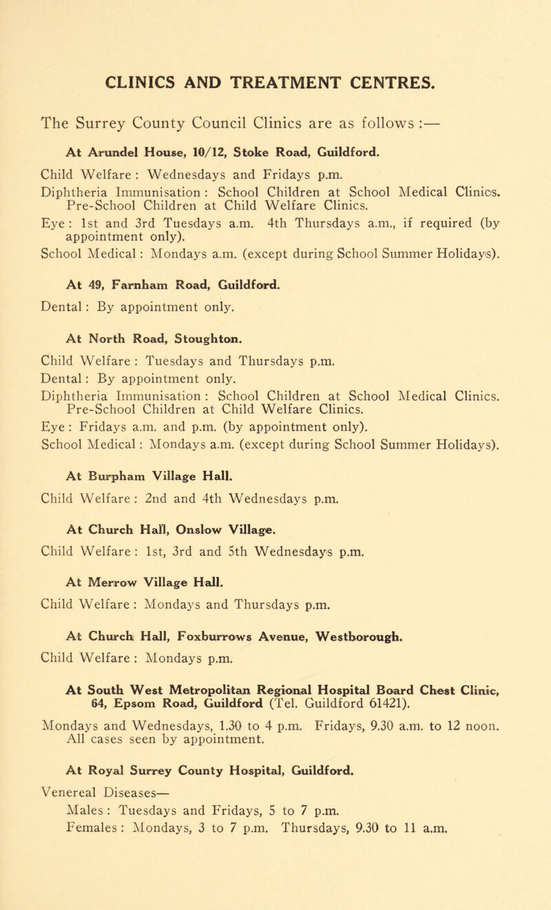 CLINICS AND TREATMENT CENTRES The Surrey County Council Clinics are as follows :— At Arundel House, 10/12, Stoke Road, Guildford. Child Welfare : Wednesdays and Fridays p.m. Diphtheria Immunisation : School Children at School Medical Clinics. Pre-School Children at Child Welfare Clinics. Eye : 1st and 3rd Tuesdays a.m. 4th Thursdays a.m., if required (by appointment only). School Medical : Mondays a.m. (except during School Summer Holidays). At 49, Farnham Road, Guildford. Dental: By appointment only. At North Road, Stoughton. Child Welfare : Tuesdays and Thursdays p.m. Dental: By appointment only. Diphtheria Immunisation : School Children at School Medical Clinics. Pre-School Children at Child Welfare Clinics. Eye : Fridays a.m. and p.m. (by appointment only). School Medical: Mondays a.m. (except during School Summer Holidays). At Burpham Village Hall. Child Welfare : 2nd and 4th Wednesdays p.m. At Church Hall, Onslow Village. Child Welfare : 1st, 3rd and 5th Wednesdays p.m. At Merrow Village Hall. Child Welfare : Mondays and Thursdays p.m. At Church Hall, Foxburrows Avenue, Westborough. Child Welfare : Mondays p.m. At South West Metropolitan Regional Hospital Board Chest Clinic, 64, Epsom Road, Guildford (Tel. Guildford 61421). Mondays and Wednesdays, 1.30 to 4 p.m. Fridays, 9.30 a.m. to 12 noon. All cases seen by appointment. At Royal Surrey County Hospital, Guildford. Venereal Diseases— Males : Tuesdays and Fridays, 5 to 7 p.m.