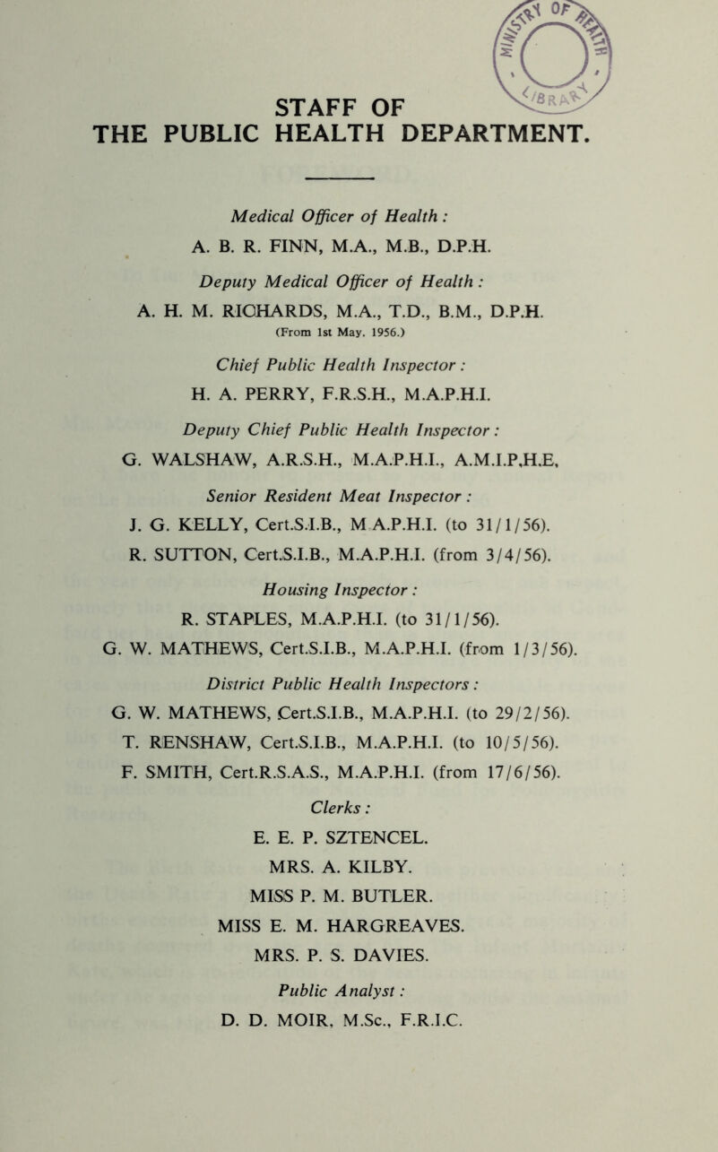 STAFF OF THE PUBLIC HEALTH DEPARTMENT Medical Officer of Health : A. B. R. FINN, M.A., M.B., D.P.H. Deputy Medical Officer of Health : A. H. M. RICHARDS, M.A., T.D., B.M., D.P.H. (From 1st May. 1956.) Chief Public Health Inspector : H. A. PERRY, F.R.S.H., M.A.P.H.I. Deputy Chief Public Health Inspector: G. WALSHAW, A.R.S.H., M.A.P.H.I., A.M.I.P,H.E, Senior Resident Meat Inspector: J. G. KELLY, Cert.S.LB., M A.P.H.I. (to 31/1/56). R. SUTTON, Cert.S.I.B., M.A.P.H.I. (from 3/4/56). Housing Inspector: R. STAPLES, M.A.P.H.I. (to 31/1/56). G. W. MATHEWS, Cert.S.I.B., M.A.P.H.I. (from 1/3/56). District Public Health Inspectors: G. W. MATHEWS, Cert.S.I.B., M.A.P.H.I. (to 29/2/56). T. RENSHAW, Cert.S.I.B., M.A.P.H.I. (to 10/5/56). F. SMITH, Cert.R.S.A.S., M.A.P.H.I. (from 17/6/56). Clerks: E. E. P. SZTENCEL. MRS. A. KILBY. MISS P. M. BUTLER. MISS E. M. HARGREAVES. MRS. P. S. DAVIES. Public Analyst: D. D. MOIR, M.Sc., F.R.I.C.