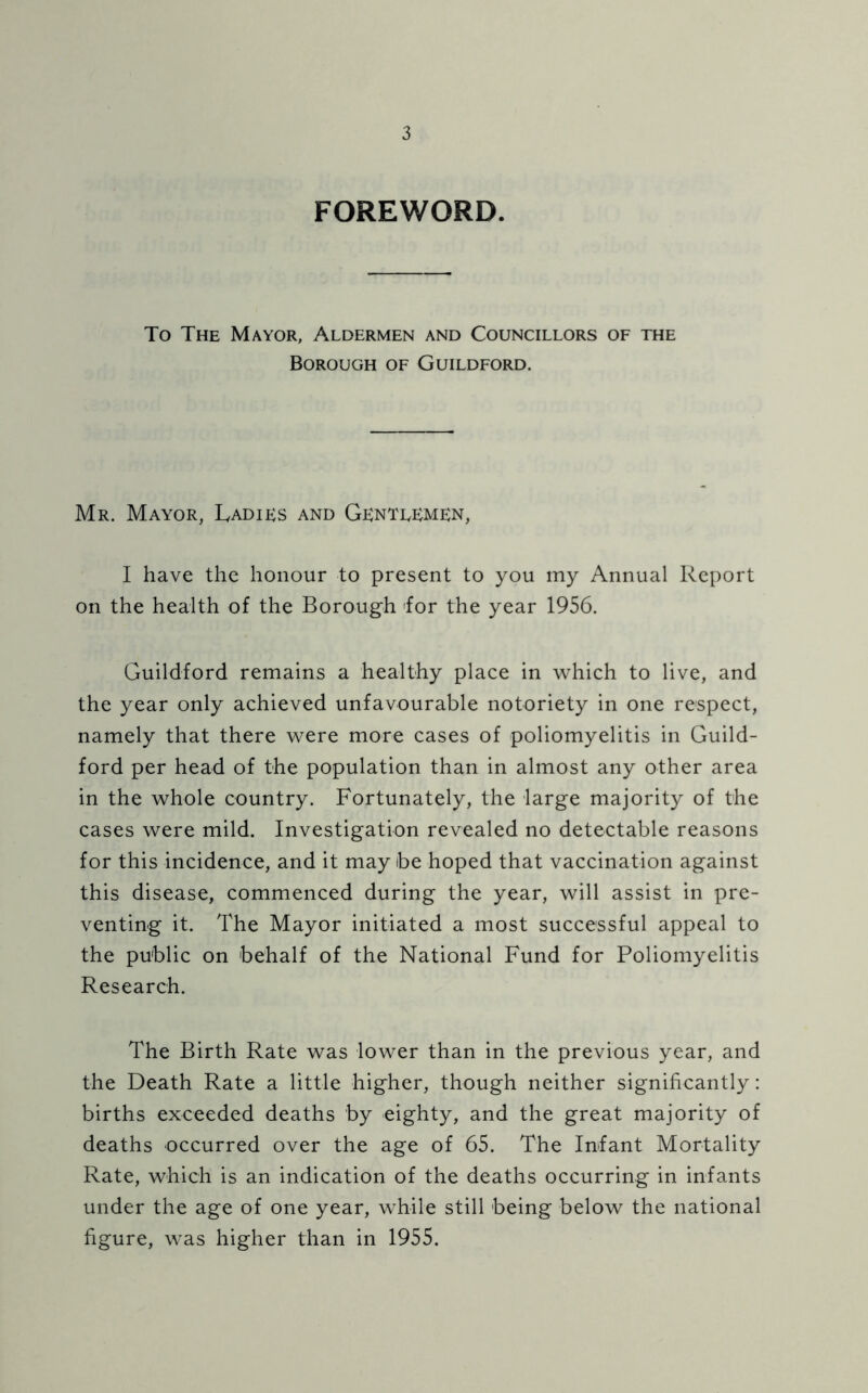 FOREWORD. To The Mayor, Aldermen and Councillors of the Borough of Guildford. Mr. Mayor, Ladies and Gentlemen, I have the honour to present to you my Annual Report on the health of the Borough for the year 1956. Guildford remains a healthy place in which to live, and the year only achieved unfavourable notoriety in one respect, namely that there were more cases of poliomyelitis in Guild- ford per head of the population than in almost any other area in the whole country. Fortunately, the large majority of the cases were mild. Investigation revealed no detectable reasons for this incidence, and it may be hoped that vaccination against this disease, commenced during the year, will assist in pre- venting it. The Mayor initiated a most successful appeal to the public on behalf of the National Fund for Poliomyelitis Research. The Birth Rate was lower than in the previous year, and the Death Rate a little higher, though neither significantly: births exceeded deaths by eighty, and the great majority of deaths occurred over the age of 65. The Infant Mortality Rate, which is an indication of the deaths occurring in infants under the age of one year, while still being below the national figure, was higher than in 1955.