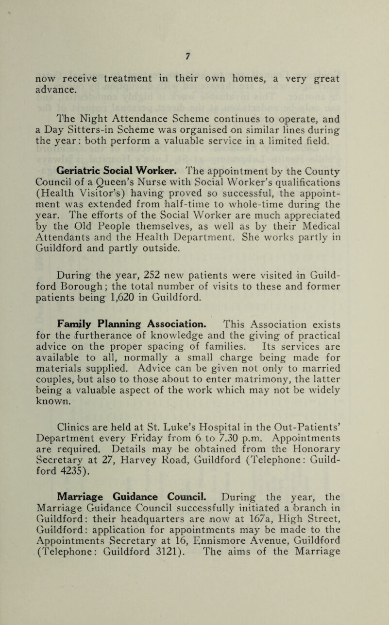 now receive treatment in their own homes, a very great advance. The Night Attendance Scheme continues to operate, and a Day Sitters-in Scheme was organised on similar lines during the year: both perform a valuable service in a limited field. Geriatric Social Worker. The appointment by the County Council of a Queen’s Nurse with Social Worker’s qualifications (Health Visitor’s) having proved so successful, the appoint- ment was extended from half-time to whole-time during the year. The efforts of the Social Worker are much appreciated by the Old People themselves, as well as by their Medical Attendants and the Health Department. She works partly in Guildford and partly outside. During the year, 252 new patients were visited in Guild- ford Borough; the total number of visits to these and former patients being 1,620 in Guildford. Family Planning Association. This Association exists for the furtherance of knowledge and the giving of practical advice on the proper spacing of families. Its services are available to all, normally a small charge being made for materials supplied. Advice can be given not only to married couples, but also to those about to enter matrimony, the latter being a valuable aspect of the work which may not be widely known. Clinics are held at St. Luke’s Hospital in the Out-Patients’ Department every Friday from 6 to 7.30 p.m. Appointments are required. Details may be obtained from the Honorary Secretary at 27, Harvey Road, Guildford (Telephone: Guild- ford 4235). Marriage Guidance Council. During the year, the Marriage Guidance Council successfully initiated a branch in Guildford: their headquarters are now at 167a, High Street, Guildford: application for appointments may be made to the Appointments Secretary at 16, Ennismore Avenue, Guildford (Telephone: Guildford 3121). The aims of the Marriage