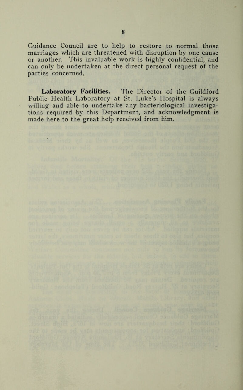 Guidance Council are to help to restore to normal those marriages which are threatened with disruption by one cause or another. This invaluable work is highly confidential, and can only be undertaken at the direct personal request of the parties concerned. Laboratory Facilities. The Director of the Guildford Public Health Laboratory at St. Luke’s Hospital is always willing and able to undertake any bacteriological investiga- tions required by this Department, and acknowledgment is made here to the great help received from him.