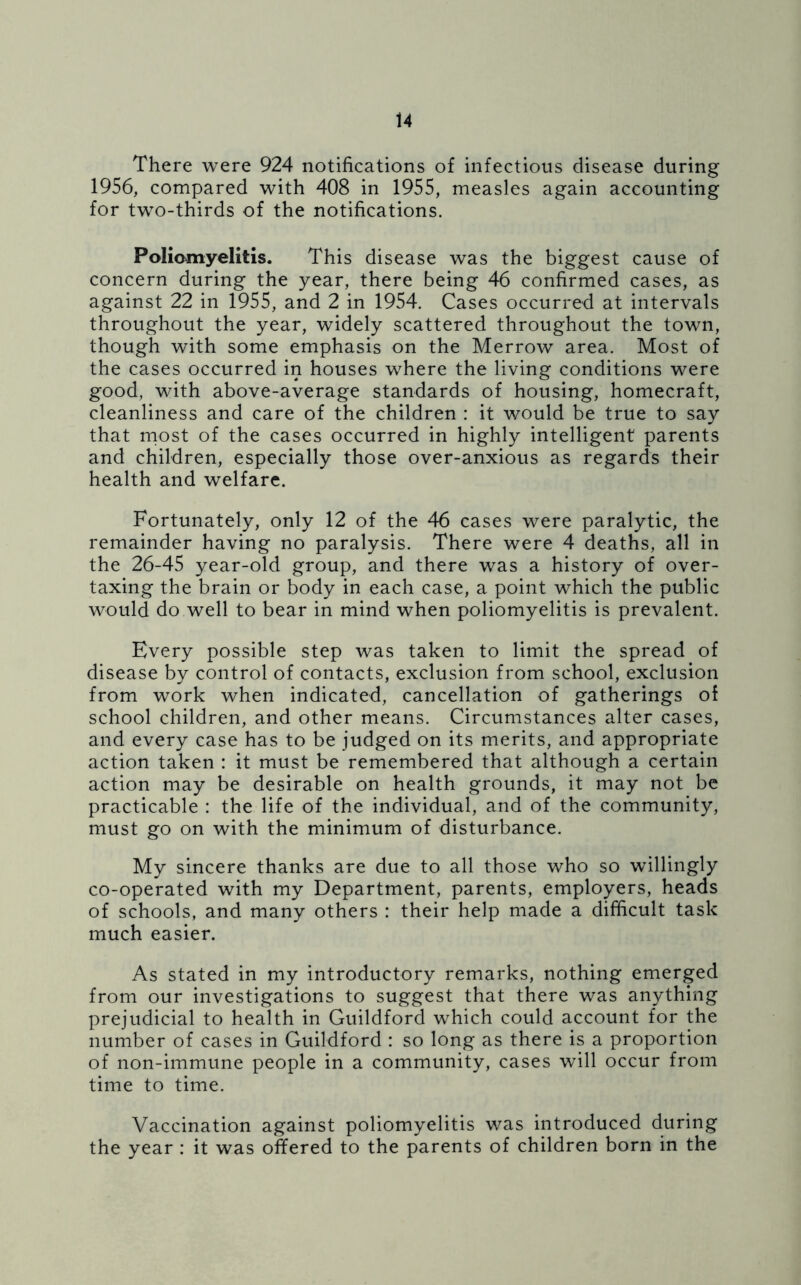 There were 924 notifications of infectious disease during 1956, compared with 408 in 1955, measles again accounting for two-thirds of the notifications. Poliomyelitis. This disease was the biggest cause of concern during the year, there being 46 confirmed cases, as against 22 in 1955, and 2 in 1954. Cases occurred at intervals throughout the year, widely scattered throughout the town, though with some emphasis on the Merrow area. Most of the cases occurred in houses where the living conditions were good, with above-average standards of housing, homecraft, cleanliness and care of the children : it would be true to say that most of the cases occurred in highly intelligent parents and children, especially those over-anxious as regards their health and welfare. Fortunately, only 12 of the 46 cases were paralytic, the remainder having no paralysis. There were 4 deaths, all in the 26-45 year-old group, and there was a history of over- taxing the brain or body in each case, a point which the public would do well to bear in mind when poliomyelitis is prevalent. Every possible step was taken to limit the spread of disease by control of contacts, exclusion from school, exclusion from work when indicated, cancellation of gatherings of school children, and other means. Circumstances alter cases, and every case has to be judged on its merits, and appropriate action taken : it must be remembered that although a certain action may be desirable on health grounds, it may not be practicable : the life of the individual, and of the community, must go on with the minimum of disturbance. My sincere thanks are due to all those who so willingly co-operated with my Department, parents, employers, heads of schools, and many others : their help made a difficult task much easier. As stated in my introductory remarks, nothing emerged from our investigations to suggest that there was anything prejudicial to health in Guildford which could account for the number of cases in Guildford : so long as there is a proportion of non-immune people in a community, cases will occur from time to time. Vaccination against poliomyelitis was introduced during the year : it was offered to the parents of children born in the