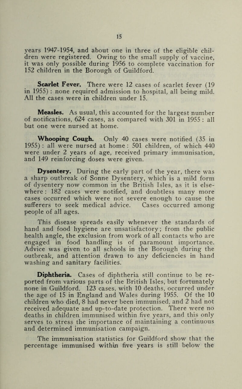 years 1947-1954, and about one in three of the eligible chil- dren were registered. Owing to the small supply of vaccine, it was only possible during 1956 to complete vaccination for 152 children in the Borough of Guildford. Scarlet Fever. There were 12 cases of scarlet fever (19 in 1955) : none required admission to hospital, all being mild. All the cases were in children under 15. Measles. As usual, this accounted for the largest number of notifications, 624 cases, as compared with 301 in 1955 : all but one were nursed at home. Whooping Cough. Only 40 cases were notified (35 in 1955) : all were nursed at home : 501 children, of which 440 were under 2 years of age, received primary immunisation, and 149 reinforcing doses were given. Dysentery. During the early part of the year, there was a sharp outbreak of Sonne Dysentery, which is a mild form of dysentery now common in the British Isles, as it is else- where : 182 cases were notified, and doubtless many more cases occurred which were not severe enough to cause the sufferers to seek medical advice. Cases occurred among people of all ages. This disease spreads easily whenever the standards of hand and food hygiene are unsatisfactory; from the public health angle, the exclusion from work of all contacts who are engaged in food handling is of paramount importance. Advice was given to all schools in the Borough during the outbreak, and attention drawn to any deficiencies in hand washing and sanitary facilities. Diphtheria. Cases of diphtheria still continue to be re- ported from various parts of the British Isles, but fortunately none in Guildford. 123 cases, with 10 deaths, occurred under the age of 15 in England and Wales during 1955. Of the 10 children who died, 8 had never been immunised, and 2 had not received adequate and up-to-date protection. There were no deaths in children immunised within five years, and this only serves to stress the importance of maintaining a continuous and determined immunisation campaign. The immunisation statistics for Guildford show that the percentage immunised within five years is still below the