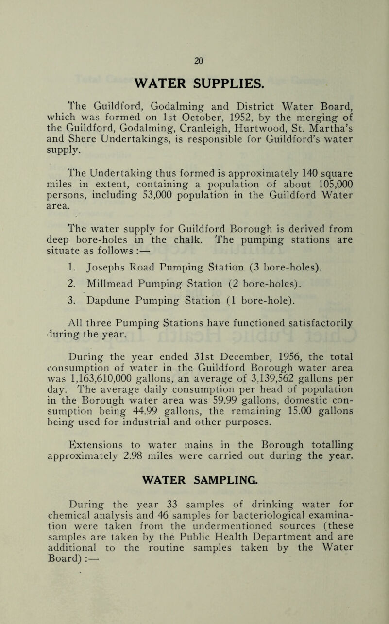 WATER SUPPLIES. The Guildford, Godaiming and District Water Board, which was formed on 1st October, 1952, by the merging of the Guildford, Godaiming, Cranleigh, Hurtwood, St. Martha’s and Shere Undertakings, is responsible for Guildford’s water supply. The Undertaking thus formed is approximately 140 square miles in extent, containing a population of about 105,000 persons, including 53,000 population in the Guildford Water area. The water supply for Guildford Borough is derived from deep bore-holes in the chalk. The pumping stations are situate as follows :— 1. Josephs Road Pumping Station (3 bore-holes). 2. Millmead Pumping Station (2 bore-holes). 3. Dapdune Pumping Station (1 bore-hole). All three Pumping Stations have functioned satisfactorily luring the year. During the year ended 31st December, 1956, the total consumption of water in the Guildford Borough water area was 1,163,610,000 gallons, an average of 3,139,562 gallons per day. The average daily consumption per head of population in the Borough water area was 59.99 gallons, domestic con- sumption being 44.99 gallons, the remaining 15.00 gallons being used for industrial and other purposes. Extensions to water mains in the Borough totalling approximately 2.98 miles were carried out during the year. WATER SAMPLING. During the year 33 samples of drinking water for chemical analysis and 46 samples for bacteriological examina- tion were taken from the undermentioned sources (these samples are taken by the Public Health Department and are additional to the routine samples taken by the Water Board) :—