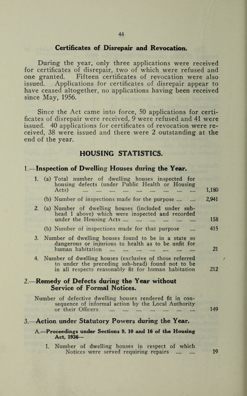 Certificates of Disrepair and Revocation. During the year, only three applications were received for certificates of disrepair, two of which were refused and one granted. Fifteen certificates of revocation were also issued. Applications for certificates of disrepair appear to have ceased altogether, no applications having been received since May, 1956. Since the Act came into force, 50 applications for certi- ficates of disrepair were received, 9 were refused and 41 were issued. 40 applications for certificates of revocation were re- ceived, 38 were issued and there were 2 outstanding at the end of the year. HOUSING STATISTICS. 1.—Inspection of Dwelling Houses during the Year. 1. (a) Total number of dwelling houses inspected for housing defects (under Public Health or Housing Acts) 1,180 (b) Number of inspections made for the purpose 2,941 2. (a) Number of dwelling houses (included under sub- head 1 above) which were inspected and recorded under the Housing Acts 158 (b) Number of inspections made for that purpose 415 3. Number of dwelling houses found to be in a state so dangerous or injurious to health as to be unfit for human habitation 21 4. Number of dwelling houses (exclusive of those referred / to under the preceding sub-head) found not to be in all respects reasonably fit for human habitation 212 2. —Remedy of Defects during the Year without Service of Formal Notices. Number of defective dwelling houses rendered fit in con- sequence of informal action by the Local Authority or their Officers 149 3. —Action under Statutory Powers during the Year. A.—Proceedings under Sections 9, 10 and 16 of the Housing Act, 1936— 1. Number of dwelling houses in respect of which Notices were served requiring repairs 19
