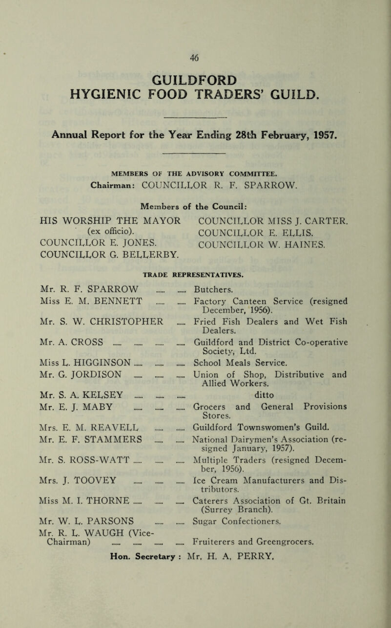 GUILDFORD HYGIENIC FOOD TRADERS' GUILD. Annual Report for the Year Ending 28th February, 1957. MEMBERS OF THE ADVISORY COMMITTEE. Chairman: COUNCILLOR R. F. SPARROW. Members of the Council: HIS WORSHIP THE MAYOR COUNCILLOR MISS J. CARTER. (ex officio). COUNCILLOR E. ELLIS. COUNCILLOR E. JONES. COUNCILLOR W. HAINES. COUNCILLOR G. BELLERBY. TRADE REPRESENTATIVES. Mr. R. F. SPARROW Butchers. Miss E. M. BENNETT Factory Canteen Service (resigned December, 1956). Mr. S. W. CHRISTOPHER ...... Fried Fish Dealers and Wet Fish Dealers. Mr. A. CROSS Guildford and District Co-operative Society, Ltd. Miss L. HIGGINSON School Meals Service. Mr. G. JORDISON Union of Shop, Distributive and Allied Workers. Mr. S. A. KELSEY ditto Mr. E. J. MABY Grocers and General Provisions Stores. Mrs. E. M. REAVELL Guildford Townswomen’s Guild. Mr. E. F. STAMMERS National Dairymen’s Association (re- signed January, 1957). Mr. S. ROSS-WATT Multiple Traders (resigned Decem- ber, 1956). Mrs. J. TOOVEY Ice Cream Manufacturers and Dis- tributors. Miss M. I. THORNE - Caterers Association of Gt. Britain (Surrey Branch). Mr. W. L. PARSONS Sugar Confectioners. Mr. R. L. WAUGH (Vice- Chairman) Fruiterers and Greengrocers. Hon. Secretary : Mr, H. A, PERRY,