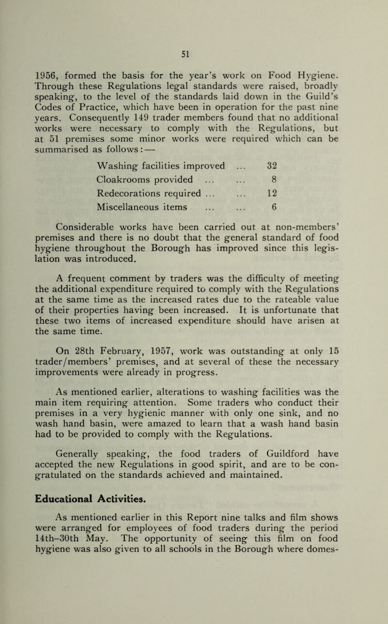 1956, formed the basis for the year’s work on Food Hygiene. Through these Regulations legal standards were raised, broadly speaking, to the level of the standards laid down in the Guild’s Codes of Practice, which have been in operation for the past nine years. Consequently 149 trader members found that no additional works were necessary to comply with the Regulations, but at 51 premises some minor works were required which can be summarised as follows: — Washing facilities improved 32 Cloakrooms provided 8 Redecorations required ... 12 Miscellaneous items 6 Considerable works have been carried out at non-members’ premises and there is no doubt that the general standard of food hygiene throughout the Borough has improved since this legis- lation was introduced. A frequent comment by traders was the difficulty of meeting the additional expenditure required to comply with the Regulations at the same time as the increased rates due to the rateable value of their properties having been increased. It is unfortunate that these two items of increased expenditure should have arisen at the same time. On 28th February, 1957, work was outstanding at only 15 trader/members’ premises, and at several of these the necessary improvements were already in progress. As mentioned earlier, alterations to washing facilities was the main item requiring attention. Some traders who conduct their premises in a very hygienic manner with only one sink, and no wash hand basin, were amazed to learn that a wash hand basin had to be provided to comply with the Regulations. Generally speaking, the food traders of Guildford have accepted the new Regulations in good spirit, and are to be con- gratulated on the standards achieved and maintained. Educational Activities. As mentioned earlier in this Report nine talks and film shows were arranged for employees of food traders during the period 14th-30th May. The opportunity of seeing this film on food hygiene was also given to all schools in the Borough where domes-