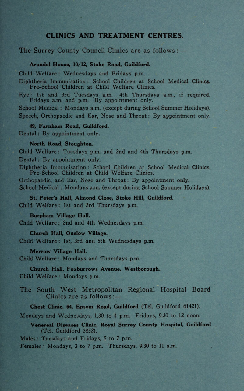 CLINICS AND TREATMENT CENTRES, The Surrey County Council Clinics are as follows :— Arundel House, 10/12, Stoke Road, Guildford. Child Welfare : Wednesdays and Fridays p.m. Diphtheria Immunisation: School Children at School Medical Clinics. Pre-School Children at Child Welfare Clinics. Eye: 1st and 3rd Tuesdays a.m. 4th Thursdays a.m., if required. Fridays a.m. and p.m. By appointment only. School Medical: Mondays a.m. (except during School Summer Holidays). Speech, Orthopaedic and Ear, Nose and Throat: By appointment only. 49, Farnham Road, Guildford. Dental: By appointment only. North Road, Stoughton. Child Welfare : Tuesdays p.m. and 2nd and 4th Thursdays p.m. Dental: By appointment only. Diphtheria Immunisation : School Children at School Medical Clinics. Pre-School Children at Child Welfare Clinics. Orthopaedic, and Ear, Nose and Throat: By appointment only. School Medical: Mondays a.m. (except during School Summer Holidays). St. Peter's Hall, Almond Close, Stoke Hill, Guildford. Child Welfare : 1st and 3rd Thursdays p.m. Burpham Village Hall. Child Welfare: 2nd and 4th Wednesdays p.m. Church Hall, Onslow Village. Child Welfare: 1st, 3rd and 5th Wednesdays p.m. Merrow Village Hall. Child Welfare : Mondays and Thursdays p.m. Church Hall, Foxburrows Avenue, Westborough. Child Welfare : Mondays p.m. The South West Metropolitan Regional Hospital Board Clinics are as follows:— Chest Clinic, 64, Epsom Road, Guildford (Tel. Guildford 61421). Mondays and Wednesdays, 1.30 to 4 p.m. Fridays, 9.30 to 12 noon. Venereal Diseases Clinic, Royal Surrey County Hospital, Guildford (Tel. Guildford 3852). Males : Tuesdays and Fridays, 5 to 7 p.m.