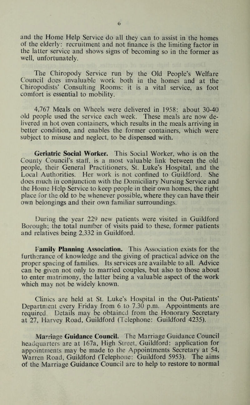 and the Home Help Service do all they can to assist in the homes of the elderly: recruitment and not finance is the limiting factor in the latter service and shows signs of becoming so in the former as well, unfortunately. The Chiropody Service run by the Old People’s Welfare Council does invaluable work both in the homes and at the Chiropodists’ Consulting Rooms: it is a vital service, as foot comfort is essential to mobility. 4,767 Meals on Wheels were delivered in 1958: about 30-40 old people used the service each week. These meals are now de- livered in hot oven containers, which results in the meals arriving in better condition, and enables the former containers, which were subject to misuse and neglect, to be dispensed with. Geriatric Social Worker. This Social Worker, who is on the County Council’s staff, is a most valuable link between the old people, their General Practitioners, St. Luke’s Hospital, and the Local Authorities. Pier work is not confined to Guildford. She does much in conjunction with the Domiciliary Nursing Service and the Home Help Service to keep people in their own homes, the right place for the old to be whenever possible, where they can have their own belongings and their own familiar surroundings. During the year 229 new patients were visited in Guildford Borough; the total number of visits paid to these, former patients and relatives being 2,332 in Guildford. Family Planning Association. This Association exists for the furtherance of knowledge and the giving of practical advice on the proper spacing of families. Its services are available to all. Advice can be given not only to married couples, but also to those about to enter matrimony, the latter being a valuable aspect of the work which may not be widely known. Clinics are held at St. Luke’s Hospital in the Out-Patients’ Department every Friday from 6 to 7.30 p.m. Appointments are required. Details may be obtained from the Honorary Secretary at 27, Harvey Road, Guildford (Telephone: Guildford 4235). Marriage Guidance Council. The Marriage Guidance Council headquarters are at 167a, High Street, Guildford: application for appointments may be made to the Appointments Secretary at 54, Warren Road, Guildford (Telephone: Guildford 5953). The aims of the Marriage Guidance Council are to help to restore to normal