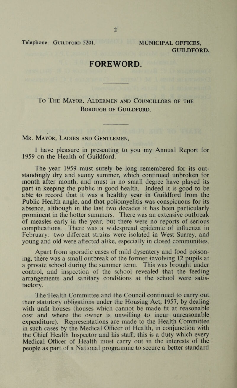 Telephone: Guildford 5201. MUNICIPAL OFFICES, GUILDFORD. FOREWORD. To The Mayor, Aldermen and Councillors of the Borough of Guildford. Mr. Mayor, Ladies and Gentlemen, 1 have pleasure in presenting to you my Annual Report for 1959 on the Health of Guildford. The year 1959 must surely be long remembered for its out- standingly dry and sunny summer, which continued unbroken for month after month, and must in no small degree have played its part in keeping the public in good health. Indeed it is good to be able to record that it was a healthy year in Guildford from the Public Health angle, and that poliomyelitis was conspicuous for its absence, although in the last two decades it has been particularly prominent in the hotter summers. There was an extensive outbreak of measles early in the year, but there were no reports of serious complications. There was a widespread epidemic of influenza in February: two different strains were isolated in West Surrey, and young and old were affected alike, especially in closed communities. Apart from sporadic cases of mild dysentery and food poison- ing, there was a small outbreak of the former involving 12 pupils at a private school during the summer term. This was brought under control, and inspection of the school revealed that the feeding arrangements and sanitary conditions at the school were satis- factory. The Health Committee and the Council continued to carry out their statutory obligations under the Housing Act, 1957, by dealing with unfit houses (houses which cannot be made fit at reasonable cost and where the owner is unwilling to incur unreasonable expenditure). Representations are made to the Health Committee in such cases by the Medical Officer of Health, in conjunction with the Chief Health Inspector and his staff; this is a duty which every Medical Officer of Health must carry out in the interests of the people as part of a National programme to secure a better standard