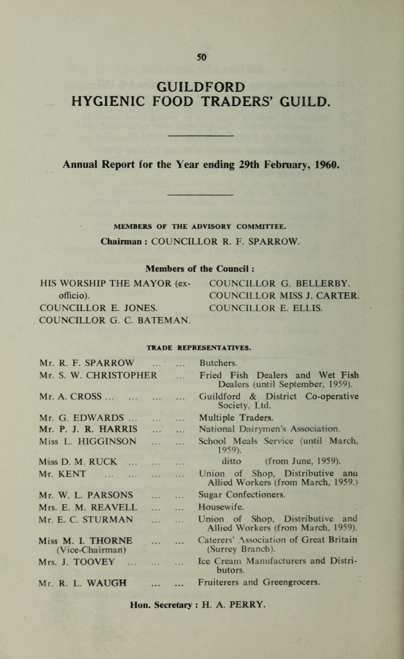 GUILDFORD HYGIENIC FOOD TRADERS' GUILD. Annual Report for the Year ending 29th February, 1960. MEMBERS OF THE ADVISORY COMMITTEE. Chairman : COUNCILLOR R. F. SPARROW. Members of the Council HIS WORSHIP THE MAYOR (ex- officio). COUNCILLOR E. JONES. COUNCILLOR G. C. BATEMAN. COUNCILLOR G. BELLERBY. COUNCILLOR MISS J. CARTER. COUNCILLOR E. ELLIS. TRADE REPRESENTATIVES. Mr. R. F. SPARROW Mr. S. W. CHRISTOPHER Mr. A. CROSS Mr. G. EDWARDS Mr. P. J. R. HARRIS Miss L. HIGGINSON Miss D. M. RUCK Mr. KENT Mr. W. L. PARSONS Mrs. E. M. REAVELL Mr. E. C. STURM AN Miss M. I. THORNE (Vi ce-Chairman) Mrs. J. TOOVEY Mr. R. L. WAUGH Butchers. Fried Fish Dealers and Wet Fish Dealers (until September, 1959). Guildford & District Co-operative Society, Ltd. Multiple Traders. National Dairymen’s Association. School Meals Service (until March, 1959). ditto (from June, 1959). Union of Shop, Distributive ana Allied Workers (from March, 1959.) Sugar Confectioners. Housewife. Union of Shop, Distributive and Allied Workers (from March, 1959). Caterers’ Association of Great Britain (Surrey Branch). Ice Cream Manufacturers and Distri- butors. Fruiterers and Greengrocers. Hon. Secretary : H. A. PERRY.