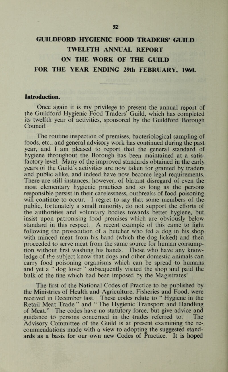 GUILDFORD HYGIENIC FOOD TRADERS’ GUILD TWELFTH ANNUAL REPORT ON THE WORK OF THE GUILD FOR THE YEAR ENDING 29th FEBRUARY, 1960. Introduction. Once again it is my privilege to present the annual report of the Guildford Hygienic Food Traders’ Guild, which has completed its twelfth year of activities, sponsored by the Guildford Borough Council. The routine inspection of premises, bacteriological sampling of foods, etc., and general advisory work has continued during the past year, and I am pleased to report that the general standard of hygiene throughout the Borough has been maintained at a satis- factory level. Many of the improved standards obtained in the early years of the Guild’s activities are now taken for granted by traders and public alike, and indeed have now become legal requirements. There are still instances, however, of blatant disregard of even the most elementary hygienic practices and so long as the persons responsible persist in their carelessness, outbreaks of food poisoning will continue to occur. I regret to say that some members of the public, fortunately a small minority, do not support the efforts of the authorities and voluntary bodies towards better hygiene, but insist upon patronising food premises which are obviously below standard in this respect. A recent example of this came to light following the prosecution of a butcher who fed a dog in his shop with minced meat from his hand (which the dog licked) and then proceeded to serve meat from the same source for human consump- tion without first washing his hands. Those who have any know- ledge of the subject know that dogs and other domestic animals can carry food poisoning organisms which can be spread to humans and yet a “ dog lover ” subsequently visited the shop and paid the bulk of the fine which had been imposed by the Magistrates! The first of the National Codes of Practice to be published by the Ministries of Health and Agriculture, Fisheries and Food, were received in December last. These codes relate to “ Hygiene in the Retail Meat Trade ” and “ The Hygienic Transport and Handling of Meat.” The codes have no statutory force, but give advice and guidance to persons concerned in the trades referred to. The Advisory Committee of the Guild is at present examining the re- commendations made with a view to adopting the suggested stand- ards as a basis for our own new Codes of Practice. It is hoped