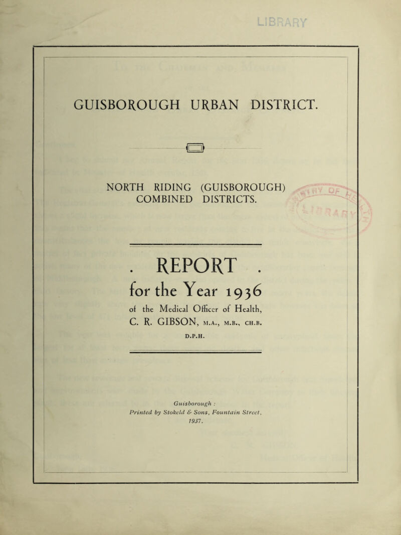 GUISBOROUGH URBAN DISTRICT. B NORTH RIDING (GUISBOROUGH) COMBINED DISTRICTS. REPORT of the Medical Officer of Health, C. R. GIBSON, M.A., M.B., CH.B. D.P.H. Guisborough : Printed by Stokeld & Sons, Fountain Street, 1937.