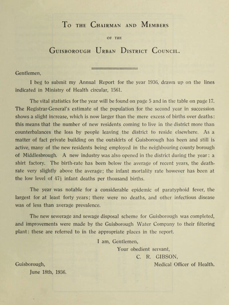 To the Chairman and Members OF THE Guisborough Urban District Council. Gentlemen, I beg to submit my Annual Report for the year 1936, drawn up on the lines indicated in Ministry of Health circular, 1561. The vital statistics for the year will be found on page 5 and in the table on page 17. The Registrar-General’s estimate of the population for the second year in succession shows a slight increase, which is now larger than the mere excess of births over deaths: this means that the number of new residents coming to live in the district more than counterbalances the loss by people leaving the district to reside elsewhere. As a matter of fact private building on the outskirts of Guisborough has been and still is active, many of the new residents being employed in the neighbouring county borough of Middlesbrough. A new industry was also opened in the district during the year : a shirt factory. The birth-rate has been below the average of recent years, the death- rate very slightly above the average; the infant mortality rate however has been at the low level of 47i infant deaths per thousand births. The year was notable for a considerable epidemic of paratyphoid fever, the largest for at least forty years; there were no deaths, and other infectious disease was of less than average prevalence. The new sewerage and sewage disposal scheme for Guisborough was completed, and improvements were made by the Guisborough Water Company to their filtering plant: these are referred to in the appropriate places in the report. I am, Gentlemen, Your obedient servant, C. R. GIBSON, Guisborough, Medical Officer of Health. June 18th, 1936.