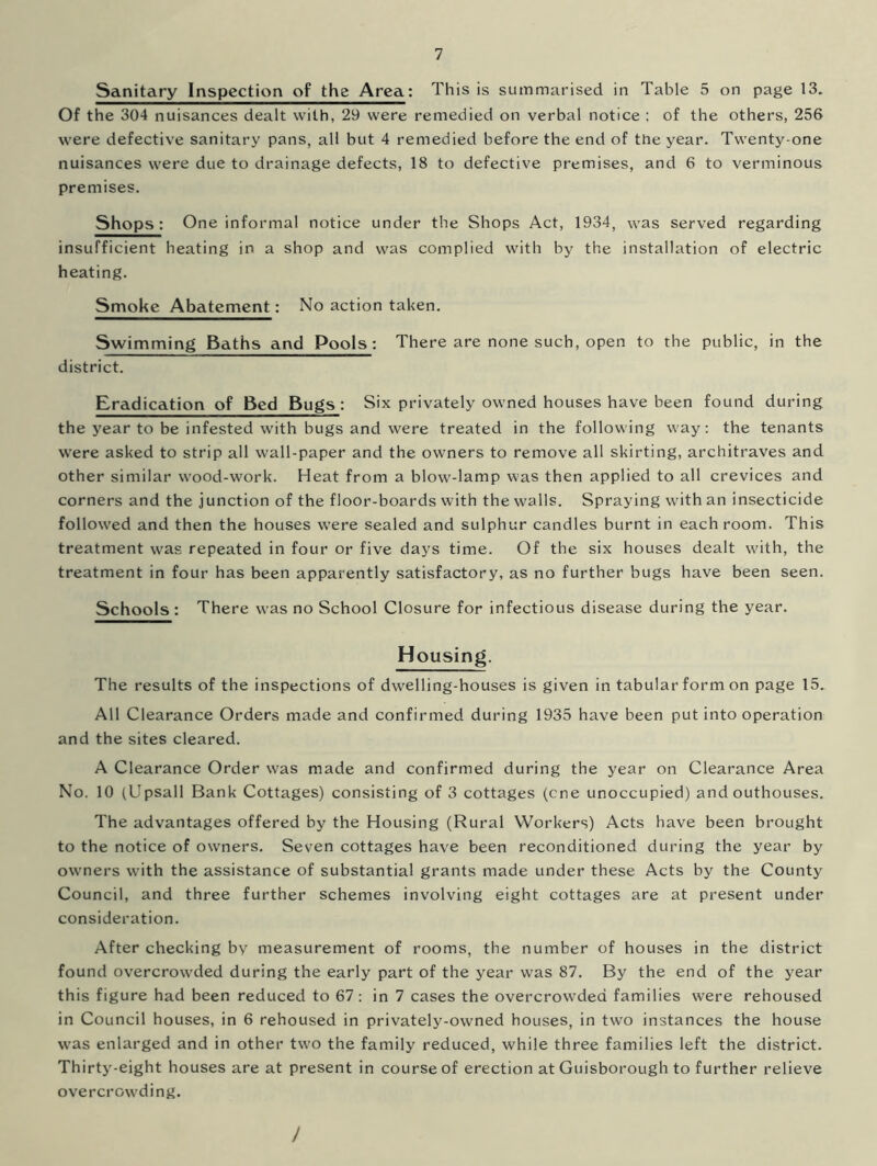 Sanitary Inspection of the Area: This is summarised in Table 5 on page 13. Of the 304 nuisances dealt with, 29 were remedied on verbal notice ; of the others, 256 were defective sanitary pans, all but 4 remedied before the end of the year. Twenty-one nuisances were due to drainage defects, 18 to defective premises, and 6 to verminous premises. Shops: One informal notice under the Shops Act, 1934, was served regarding insufficient heating in a shop and was complied with by the installation of electric heating. Smoke Abatement: No action taken. Swimming Baths and Pools: There are none such, open to the public, in the district. Eradication of Bed Bugs: Six privately owned houses have been found during the j'ear to be infested with bugs and were treated in the following way: the tenants wTere asked to strip all wall-paper and the owners to remove all skirting, architraves and other similar wood-work. Heat from a blow-lamp was then applied to all crevices and corners and the junction of the floor-boards with the walls. Spraying with an insecticide followed and then the houses were sealed and sulphur candles burnt in each room. This treatment was repeated in four or five days time. Of the six houses dealt with, the treatment in four has been apparently satisfactory, as no further bugs have been seen. Schools : There was no School Closure for infectious disease during the year. Housing. The results of the inspections of dwelling-houses is given in tabular form on page 15. All Clearance Orders made and confirmed during 1935 have been put into operation and the sites cleared. A Clearance Order was made and confirmed during the year on Clearance Area No. 10 (Upsall Bank Cottages) consisting of 3 cottages (cne unoccupied) and outhouses. The advantages offered by the Housing (Rural Workers) Acts have been brought to the notice of owners. Seven cottages have been reconditioned during the year by owners with the assistance of substantial grants made under these Acts by the County Council, and three further schemes involving eight cottages are at present under consideration. After checking by measurement of rooms, the number of houses in the district found overcrowded during the early part of the year was 87. By the end of the year this figure had been reduced to 67: in 7 cases the overcrowded families were rehoused in Council houses, in 6 rehoused in privately-owned houses, in two instances the house was enlarged and in other two the family reduced, while three families left the district. Thirty-eight houses are at present in course of erection at Guisborough to further relieve overcrowding. /