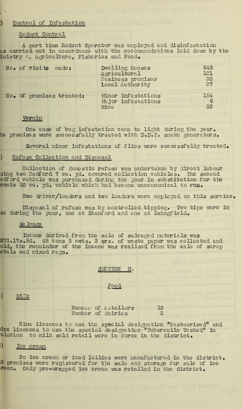 )) Control of Infestation Rodent Control A part timo Rodont Operator was onployod and dislnfostation as carried out in accordance vath the roconmendations laid down by tho inistry Agriculture, Fishorios aiid Food* No* of visits made* Dwelling houses 643) Agricultural 121 Business promises 30 Local Authority 27 No* of promises treated? Minor infestations 154 f/Iajor info stations 6 Mice 33. Vermin Ono case of bug Infestation came to light during the ye or. he pronisos were succesgfully treated with D.D.T. anoko generators. Several ninor infestations of flies v/ere successfully treated* ) Refuse Collection and Disposal Collection of domestic refuse was undertaken by direct labour sing tvi/o Bedford 7 cu. yd. covered collection vehicles. Tho second edford vehicle was purchased during the year in substitution for the ennls 10 cu. yd. vehicle which had become uneconomical to run. Two driver/loadors and two loaders wore omployod on this sorvica* Disposal of refuse was by controlled tipping. Two tips vroro in so during tho year, one at Stanford and ono at Swingfiold. ■Sa lvap;o Income derived from the sale of salvaged materials was 273.17s.8d. 48 tons 5 ewts. 3 qrs. of v/aste paper was collected and old, the remainder of the income v/as realised from tho sale of scrap letals and mixed rags* SECTION E. Food .) Milk Numbor of lotailors 10 Number of dairies 3. Nino licences to use tto spateial designation ’’Pasteurised”' and line licences to use tho special designation ’’Tuberculin Tested” in 'elation to milk sold retail wore in force in the district* ') Ice cream No ice cream or iced lollies wore manufactured in tho district* :3 premises \voro registered for the sale and storage for sale of ice •roam. Only pre-vjrapped ice cream was retailed in the district*
