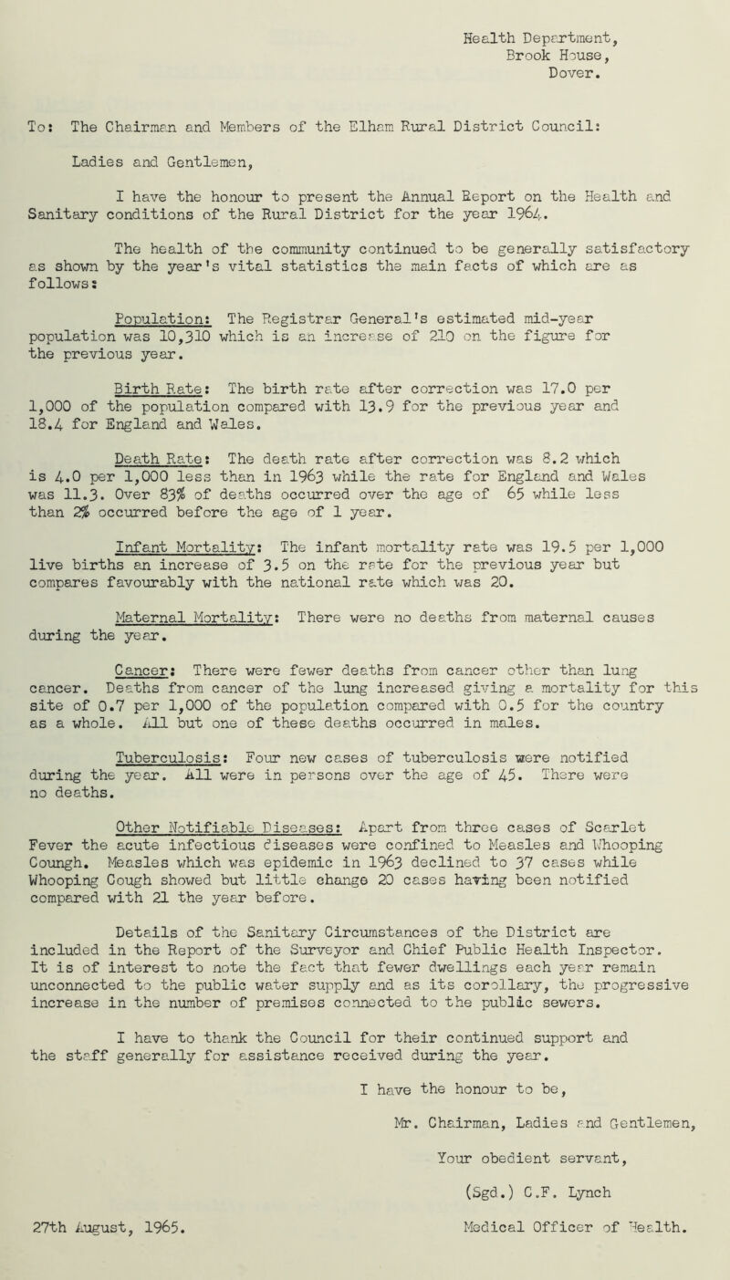 Health Department, Brook House, Dover. To: The Chairman and Members of the Elham Rural District Council: Ladies and Gentlemen, I have the honour to present the Annual Report on the Health and Sanitary conditions of the Rural District for the year I964. The health of the community continued to be generally satisfactory as shown by the year’s vital statistics the main facts of which are as follows: Population; The Registrar General’s estimated mid-year population was 10,310 which is an increase of 210 on the figure for the previous year. Birth Rate; The birth rate after correction was 17.0 per 1,000 of the population compared with 13.9 for the previous year and 18.4 for England and Wales. Death Rate; The death rate after correction was 8.2 which is 4.0 per 1,000 less than in I963 while the rate for England and Wales was 11.3. Over 83^ of deaths occurred over the age of 65 while less than 2% occurred before the age of 1 year. Infant Mortality; The infant mortality rate was 19.5 per 1,000 live births an increase of 3.5 on the rate for the previous year but compares favourably with the national rate which was 20. Maternal Mortality; There were no deaths from maternal causes during the year. Cancer; There were fewer deaths from cancer other than lung ceucer. Deaths from cancer of the lung increased giving a mortality for thi site of 0.7 per 1,000 of the population comp)ared with 0.5 for the country as a whole, iill but one of these dealhs occurred in males. Tuberculosis; Four new cases of tuberculosis were notified during the year. All were in persons over the age of 45. There were no deaths. Other Notifiable Diseases; Apart from three cases of Scarlet Fever the acute infectious diseases were confined to Measles and Whooping Coungh. Measles which was epidemic in I963 declined to 37 cases while Whooping Cough showed but little change 20 cases having been notified compared with 21 the year before. Details of the Sanitary Circumstances of the District are included in the Report of the Surveyor and Chief Public Health Inspector. It is of interest to note the fact that fewer dwellings each year remain unconnected to the public water supply and as its corollary, the progressive increase in the number of premises connecteci to the public sewers. I have to thank the Council for their continued support and the staff generally for assistance received during the year. I have the honour to be, Mr. Chairman, Ladies and Gentlemen Your obedient servant, (Sgd.) C.F. Lynch 27th August, 1965. Medical Officer of Health.